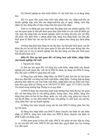 đ1) Doanh nghiệp tự chịu trách nhiệm về việc khai báo và sử dụng hàng
hóa.
đ2) Cơ quan Hải quan thực hiện tiếp nhận báo cáo nhập-xuất-tồn do
doanh nghiệp nộp; trên báo cáo nhập-xuất-tồn ghi rõ ngày, tháng, năm tiếp
nhận; ký tên, đóng dấu số hiệu công chức hải quan tiếp nhận.
Trên cơ sở đánh giá quá trình tuân thủ pháp luật của doanh nghiệp, Chi
cục hải quan quản lý khu phi thuế quan thực hiện kiểm tra xác suất để đánh giá
việc tuân thủ pháp luật của doanh nghiệp; kiểm tra hàng tồn kho nếu xét thấy
cần thiết; nếu phát hiện vi phạm pháp luật, hàng hoá nhập khẩu vào khu phi
thuế quan bị thẩm lậu vào nội địa thì xử lý vi phạm theo đúng quy định pháp
luật.
Trường hợp phát hiện hàng từ nội địa đưa vào khu phi thuế quan, sau đó
thẩm lậu trở lại nội địa thì hải quan quản lý khu phi thuế quan thông báo cho
Cục thuế nơi có trụ sở doanh nghiệp nội địa đưa hàng vào khu phi thuế quan
biết để phối hợp xử lý.
Điều 49. Thủ tục hải quan đối với hàng hoá xuất khẩu, nhập khẩu
của doanh nghiệp chế xuất
1. Nguyên tắc chung
a) Thủ tục hải quan đối với hàng hóa xuất khẩu, nhập khẩu của doanh
nghiệp chế xuất (dưới đây viết tắt là DNCX) được áp dụng cho DNCX trong
khu chế xuất và DNCX ngoài khu chế xuất.
b) Hàng hóa xuất khẩu, nhập khẩu của DNCX phải làm thủ tục hải quan
theo quy định đối với từng loại hình xuất khẩu, nhập khẩu. Trường hợp áp dụng
phương thức điện tử, các loại hình xuất khẩu, nhập khẩu nêu tại điểm này thực
hiện theo quy định tại Thông tư số 196/2012/TT-BTC ngày 15/11/2012 của Bộ
Tài chính trong trường hợp Thông tư có quy định.
c) DNCX được lựa chọn thực hiện hoặc không thực hiện thủ tục hải quan
đối với loại hàng hóa là văn phòng phẩm, lương thực, thực phẩm, hàng tiêu
dùng (bao gồm cả bảo hộ lao động: quần, áo, mũ, giầy, ủng, găng tay) mua từ
nội địa để phục vụ cho điều hành bộ máy văn phòng và sinh hoạt của cán bộ,
công nhân làm việc tại doanh nghiệp.
d) Hàng hóa luân chuyển trong nội bộ một DNCX không phải làm thủ
tục hải quan.
đ) Hàng hóa nhập khẩu của DNCX được chuyển cửa khẩu từ cửa khẩu
nhập về DNCX, hàng hóa xuất khẩu của DNCX được chuyển cửa khẩu từ
DNCX đến cửa khẩu xuất.
e) Hải quan quản lý khu chế xuất, DNCX chỉ giám sát trực tiếp tại cổng
ra vào của khu chế xuất, DNCX khi cần thiết theo quyết định của Cục trưởng
Cục Hải quan.
87
 