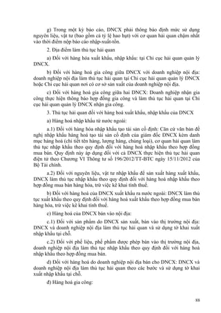 g) Trong một kỳ báo cáo, DNCX phải thông báo định mức sử dụng
nguyên liệu, vật tư (bao gồm cả tỷ lệ hao hụt) với cơ quan hải quan chậm nhất
vào thời điểm nộp báo cáo nhập-xuất-tồn.
2. Địa điểm làm thủ tục hải quan
a) Đối với hàng hóa xuất khẩu, nhập khẩu: tại Chi cục hải quan quản lý
DNCX.
b) Đối với hàng hoá gia công giữa DNCX với doanh nghiệp nội địa:
doanh nghiệp nội địa làm thủ tục hải quan tại Chi cục hải quan quản lý DNCX
hoặc Chi cục hải quan nơi có cơ sở sản xuất của doanh nghiệp nội địa.
c) Đối với hàng hoá gia công giữa hai DNCX: Doanh nghiệp nhận gia
công thực hiện thông báo hợp đồng gia công và làm thủ tục hải quan tại Chi
cục hải quan quản lý DNCX nhận gia công.
3. Thủ tục hải quan đối với hàng hoá xuất khẩu, nhập khẩu của DNCX
a) Hàng hoá nhập khẩu từ nước ngoài:
a.1) Đối với hàng hóa nhập khẩu tạo tài sản cố định: Căn cứ văn bản đề
nghị nhập khẩu hàng hoá tạo tài sản cố định của giám đốc DNCX kèm danh
mục hàng hoá (chi tiết tên hàng, lượng hàng, chủng loại), cơ quan hải quan làm
thủ tục nhập khẩu theo quy định đối với hàng hoá nhập khẩu theo hợp đồng
mua bán. Quy định này áp dụng đối với cả DNCX thực hiện thủ tục hải quan
điện tử theo Chương VI Thông tư số 196/2012/TT-BTC ngày 15/11/2012 của
Bộ Tài chính.
a.2) Đối với nguyên liệu, vật tư nhập khẩu để sản xuất hàng xuất khẩu,
DNCX làm thủ tục nhập khẩu theo quy định đối với hàng hoá nhập khẩu theo
hợp đồng mua bán hàng hóa, trừ việc kê khai tính thuế.
b) Đối với hàng hoá của DNCX xuất khẩu ra nước ngoài: DNCX làm thủ
tục xuất khẩu theo quy định đối với hàng hoá xuất khẩu theo hợp đồng mua bán
hàng hóa, trừ việc kê khai tính thuế.
c) Hàng hoá của DNCX bán vào nội địa:
c.1) Đối với sản phẩm do DNCX sản xuất, bán vào thị trường nội địa:
DNCX và doanh nghiệp nội địa làm thủ tục hải quan và sử dụng tờ khai xuất
nhập khẩu tại chỗ.
c.2) Đối với phế liệu, phế phẩm được phép bán vào thị trường nội địa,
doanh nghiệp nội địa làm thủ tục nhập khẩu theo quy định đối với hàng hoá
nhập khẩu theo hợp đồng mua bán.
d) Đối với hàng hoá do doanh nghiệp nội địa bán cho DNCX: DNCX và
doanh nghiệp nội địa làm thủ tục hải quan theo các bước và sử dụng tờ khai
xuất nhập khẩu tại chỗ.
đ) Hàng hoá gia công:
88
 