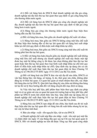 đ.1) Đối với hàng hoá do DNCX thuê doanh nghiệp nội địa gia công,
doanh nghiệp nội địa làm thủ tục hải quan theo quy định về gia công hàng hóa
cho thương nhân nước ngoài.
đ.2) Đối với hàng hoá do DNCX nhận gia công cho doanh nghiệp nội
địa, doanh nghiệp nội địa làm thủ tục hải quan theo quy định về đặt gia công
hàng hoá ở nước ngoài.
đ.3) Hàng hóa gia công cho thương nhân nước ngoài thực hiện theo
hướng dẫn của Bộ Tài chính.
e) Đối với hàng hóa mua, bán giữa các doanh nghiệp chế xuất với nhau:
e.1) Hàng hoá mua, bán giữa các DNCX không cùng một khu chế xuất
thì thực hiện theo hướng dẫn về thủ tục hải quan đối với hàng hoá xuất nhập
khẩu tại chỗ (trừ quy định về điều kiện xuất nhập khẩu tại chỗ);
e.2) Hàng hoá mua, bán giữa các DNCX trong cùng một khu chế xuất thì
không phải làm thủ tục hải quan;
e.3) Đối với hàng hóa luân chuyển giữa các doanh nghiệp chế xuất không
cùng một khu chế xuất nhưng các doanh nghiệp chế xuất này thuộc một tập
đoàn hay một hệ thống công ty thì được lựa chọn không phải làm thủ tục hải
quan hoặc làm thủ tục hải quan theo loại hình xuất nhập khẩu tại chỗ (trừ quy
định về điều kiện xuất nhập khẩu tại chỗ). Quy định này áp dụng cho cả các
doanh nghiệp chế xuất thực hiện thủ tục hải quan điện tử theo Chương VI
Thông tư số 196/2012/TT-BTC ngày 15/11/2012 của Bộ Tài chính.
g) Đối với hàng hoá của DNCX đưa vào nội địa để sửa chữa, DNCX có
văn bản thông báo: tên hàng, số lượng, lý do, thời gian sửa chữa, không phải
đăng ký tờ khai hải quan. Cơ quan hải quan có trách nhiệm theo dõi, xác nhận
khi hàng đưa trở lại DNCX. Quá thời hạn đăng ký sửa chữa mà không đưa hàng
trở lại thì xử lý theo hướng dẫn đối với hàng chuyển đổi mục đích sử dụng.
h) Việc tiêu huỷ phế liệu, phế phẩm thực hiện theo quy định của pháp
luật và có sự giám sát của cơ quan hải quan trừ trường hợp sơ hủy phế liệu, phế
phẩm tại DNCX trước khi chính thức tiêu hủy. Quy định này áp dụng cho cả
doanh nghiệp chế xuất thực hiện thủ tục hải quan điện tử theo Chương VI
Thông tư số 196/2012/TT-BTC ngày 15/11/2012 của Bộ Tài chính.
i) Hàng hóa của DNCX tạm nhập để sửa chữa, bảo hành sau đó tái xuất
thực hiện như thủ tục hải quan đối với hàng hóa đã xuất khẩu nhưng bị trả lại,
trừ việc kê khai tính thuế.
4. Báo cáo nhập - xuất - tồn nguyên liệu, vật tư của DNCX
a) Doanh nghiệp chế xuất nộp Báo cáo nhập - xuất - tồn một quý một lần
và chậm nhất vào ngày 15 của tháng đầu quý sau tại Chi cục hải quan quản lý
DNCX. Đối với doanh nghiệp ưu tiên đã được Tổng cục Hải quan công nhận
89
 