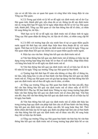 vào cơ sở dữ liệu của cơ quan hải quan và công khai trên trang điện tử của
Tổng cục Hải quan;
b.2.2) Trong quá trình xử lý hồ sơ đề nghị xác định trước mã số do Cục
Hải quan tỉnh, thành phố gửi, nếu chưa đủ cơ sở, thông tin để xác định trước
mã số, trong thời hạn 05 ngày kể từ ngày nhận được đủ hồ sơ từ Cục Hải quan
tỉnh, thành phố, Tổng cục Hải quan có văn bản thông báo để tổ chức, cá nhân
bổ sung thông tin, tài liệu.
Thời hạn xử lý hồ sơ đề nghị xác định trước mã số được tính từ ngày
Tổng cục Hải quan nhận đủ thông tin, tài liệu do tổ chức, cá nhân cung cấp bổ
sung.
b.2.3) Đối với trường hợp cần xác minh làm rõ tại cơ quan thẩm quyền
nước ngoài thì thời hạn xác minh thực hiện theo thỏa thuận đã ký với nước
ngoài. Thời hạn xử lý hồ sơ đề nghị xác định trước mã số tính từ ngày Tổng cục
Hải quan nhận được kết quả xác minh của cơ quan thẩm quyền nước ngoài.
4. Hiệu lực của văn bản thông báo kết quả xác định trước mã số
a) Văn bản thông báo kết quả xác định trước mã số không có hiệu lực áp
dụng trong trường hợp hàng hóa hoặc hồ sơ thực tế xuất khẩu, nhập khẩu khác
với hàng hóa hoặc hồ sơ đề nghị xác định trước mã số.
b) Văn bản thông báo kết quả xác định trước mã số có hiệu lực tối đa là
03 năm kể từ ngày Tổng cục trưởng Tổng cục Hải quan ký ban hành.
c) Trường hợp hết thời hạn 03 năm nếu không có thay đổi về thông tin,
tài liệu, mẫu hàng hóa và căn cứ ban hành văn bản thông báo kết quả xác định
trước mã số, Tổng cục Hải quan xem xét gia hạn áp dụng văn bản thông báo kết
quả xác định trước mã số theo đề nghị của tổ chức, cá nhân.
d) Tổng cục trưởng Tổng cục Hải quan ban hành văn bản sửa đổi, thay
thế văn bản thông báo kết quả xác định trước mã số (theo mẫu số 03/TT-
XĐTMS/2013 Phụ lục III ban hành kèm Thông tư này) trong trường hợp phát
hiện văn bản thông báo kết quả xác định trước mã số chưa phù hợp. Văn bản
sửa đổi, thay thế văn bản thông báo kết quả xác định trước mã số có hiệu lực kể
từ ngày ban hành.
đ) Văn bản thông báo kết quả xác định trước mã số chấm dứt hiệu lực
trong trường hợp quy định của pháp luật làm căn cứ để ban hành văn bản thông
báo kết quả xác định trước mã số được sửa đổi, bổ sung hoặc thay thế. Thời
điểm chấm dứt hiệu lực kể từ ngày quy định của pháp luật làm căn cứ ban hành
văn bản thông báo kết quả xác định trước mã số được sửa đổi, bổ sung hoặc
thay thế có hiệu lực thi hành.
e) Tổng cục trưởng Tổng cục Hải quan ban hành văn bản hủy bỏ văn bản
thông báo kết quả xác định trước mã số trong trường hợp phát hiện hồ sơ xác
9
 