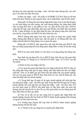 thì được lựa chọn nộp báo cáo nhập - xuất - tồn theo năm dương lịch, vào cuối
quý I của năm sau hoặc theo quý.
b) Báo cáo nhập - xuất - tồn (mẫu số 43/HSBC-CX/2013 Phụ lục III ban
hành kèm theo Thông tư này) nguyên liệu, vật tư nhập khẩu: nộp 02 bản chính.
Riêng đối với hàng hóa tiêu dùng nhập khẩu hoặc mua từ nội địa để phục
vụ cho hoạt động của nhà xưởng, sản xuất nhưng không xây dựng được định
mức sử dụng theo đơn vị sản phẩm (ví dụ: vải, giấy để lau máy móc, thiết bị;
xăng dầu để chạy máy phát điện; dầu làm sạch khuôn; bút đánh dấu sản phẩm
bị lỗi...) hoặc để phục vụ cho điều hành bộ máy văn phòng cũng như sinh hoạt
của cán bộ, công nhân của DNCX thì thực hiện như sau:
DNCX không phải phân chia theo mục đích sử dụng hay nguồn nhập
khẩu, không phải đăng ký danh mục, đặt mã quản lý và không phải báo cáo
nhập-xuất-tồn định kỳ hàng tháng với cơ quan hải quan.
Riêng đối với DNCX nằm ngoài khu chế xuất thì hàng quý DNCX nộp
báo cáo tổng lượng hàng hóa tiêu dùng được nhập khẩu và mua từ nội địa trong
quý.
DNCX tự chịu trách nhiệm về việc khai và sử dụng hàng hóa đúng mục
đích.
Quy định này áp dụng đối với cả DNCX thực hiện thủ tục hải quan điện
tử theo Chương VI Thông tư số 196/2012/TT-BTC ngày 15/11/2012 của Bộ
Tài chính.
c) Kiểm tra báo cáo nhập-xuất-tồn:
c1) Cơ quan hải quan tiếp nhận báo cáo nhập-xuất-tồn do DNCX nộp, ký
tên, đóng dấu công chức ghi rõ ngày, tháng, năm tiếp nhận trên báo cáo nhập-
xuất-tồn. Trên cơ sở đánh giá quá trình tuân thủ pháp luật của doanh nghiệp,
Chi cục hải quan quản lý DNCX thực hiện kiểm tra xác suất để đánh giá việc
tuân thủ pháp luật của doanh nghiệp.
c.2) Trong thời hạn 30 ngày kể từ ngày doanh nghiệp chế xuất nộp báo
cáo hàng hoá nhập - xuất - tồn theo quý hoặc trong thời hạn 60 ngày kể từ ngày
doanh nghiệp chế xuất nộp báo cáo hàng hoá nhập - xuất - tồn theo năm, Chi
cục hải quan quản lý DNCX nếu phát hiện có dấu hiệu nghi vấn gian lận
thương mại thì chuyển hồ sơ cho Chi cục Hải quan kiểm tra sau thông quan để
thực hiện kiểm tra theo quy định.
d) Việc xử lý đối với tài sản, hàng hoá có nguồn gốc nhập khẩu khi
doanh nghiệp chuyển đổi loại hình từ DNCX thành doanh nghiệp bình thường
và ngược lại thực hiện như sau:
d.1) Trường hợp chuyển đổi loại hình từ DNCX thành doanh nghiệp
không hưởng chế độ chế xuất:
d.1.1) Thanh lý tài sản, hàng hoá có nguồn gốc nhập khẩu;
90
 