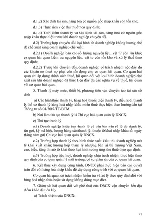 d.1.2) Xác định tài sản, hàng hoá có nguồn gốc nhập khẩu còn tồn kho;
d.1.3) Thực hiện việc thu thuế theo quy định;
d.1.4) Thời điểm thanh lý và xác định tài sản, hàng hoá có nguồn gốc
nhập khẩu thực hiện trước khi doanh nghiệp chuyển đổi.
d.2) Trường hợp chuyển đổi loại hình từ doanh nghiệp không hưởng chế
độ chế xuất sang doanh nghiệp chế xuất:
d.2.1) Doanh nghiệp báo cáo số lượng nguyên liệu, vật tư còn tồn kho;
cơ quan hải quan kiểm tra nguyên liệu, vật tư còn tồn kho và xử lý thuế theo
quy định;
d.2.2) Trước khi chuyển đổi, doanh nghiệp có trách nhiệm nộp đầy đủ
các khoản nợ thuế, nợ phạt còn tồn đọng cho cơ quan hải quan. Cơ quan hải
quan chỉ áp dụng chính sách thuế, hải quan đối với loại hình doanh nghiệp chế
xuất sau khi doanh nghiệp đã thực hiện đầy đủ các nghĩa vụ về thuế, hải quan
với cơ quan hải quan.
5. Thanh lý máy móc, thiết bị, phương tiện vận chuyển tạo tài sản cố
định
a) Các hình thức thanh lý, hàng hoá thuộc diện thanh lý, điều kiện thanh
lý, hồ sơ thanh lý hàng hoá nhập khẩu miễn thuế thực hiện theo hướng dẫn tại
Thông tư số 04/2007/TT-BTM.
b) Nơi làm thủ tục thanh lý là Chi cục hải quan quản lý DNCX.
c) Thủ tục thanh lý
c.1) Doanh nghiệp hoặc ban thanh lý có văn bản nêu rõ lý do thanh lý,
tên gọi, ký mã hiệu, lượng hàng cần thanh lý, thuộc tờ khai nhập khẩu số, ngày
tháng năm gửi Chi cục hải quan quản lý DNCX.
c.2) Trường hợp thanh lý theo hình thức xuất khẩu thì doanh nghiệp mở
tờ khai xuất khẩu; trường hợp thanh lý nhượng bán tại thị trường Việt Nam,
cho, biếu, tặng thì mở tờ khai theo loại hình tương ứng, thu thuế theo quy định.
c.3) Trường hợp tiêu huỷ, doanh nghiệp chịu trách nhiệm thực hiện theo
quy định của cơ quan quản lý môi trường, có sự giám sát của cơ quan hải quan.
6. Kết thúc xây dựng công trình, DNCX phải thực hiện báo cáo quyết
toán đối với hàng hoá nhập khẩu để xây dựng công trình với cơ quan hải quan.
Cơ quan hải quan có trách nhiệm kiểm tra và xử lý theo quy định đối với
hàng hoá nhập thừa hoặc sử dụng không đúng mục đích.
7. Giám sát hải quan đối với phế thải của DNCX vận chuyển đến địa
điểm khác để tiêu hủy
a) Trách nhiệm của DNCX:
91
 