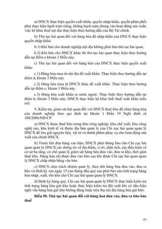 a) DNCX thực hiện quyền xuất khẩu, quyền nhập khẩu, quyền phân phối
phải thực hiện hạch toán riêng, không hạch toán chung vào hoạt động sản xuất;
việc kê khai thuế nội địa thực hiện theo hướng dẫn của Bộ Tài chính.
b) Thủ tục hải quan đối với hàng hóa đã nhập khẩu của DNCX thực hiện
quyền nhập khẩu:
b.1) Khi bán cho doanh nghiệp nội địa không phải làm thủ tục hải quan.
b.2) Khi bán cho DNCX khác thì thủ tục hải quan thực hiện theo hướng
dẫn tại điểm e khoản 3 Điều này.
c) Thủ tục hải quan đối với hàng hóa của DNCX thực hiện quyền xuất
khẩu:
c.1) Hàng hóa mua từ nội địa để xuất khẩu: Thực hiện theo hướng dẫn tại
điểm d, khoản 3 Điều này.
c.2) Hàng hóa mua từ DNCX khác để xuất khẩu: Thực hiện theo hướng
dẫn tại điểm e, khoản 3 Điều này.
c.3) Hàng hóa xuất khẩu ra nước ngoài: Thực hiện theo hướng dẫn tại
điểm b, khoản 3 Điều này; DNCX thực hiện kê khai tính thuế xuất khẩu (nếu
có).
9. Kiểm tra, giám sát hải quan đối với DNCX thuê kho để chứa hàng hóa
của doanh nghiệp theo qui định tại khoản 1 Điều 19 Nghị định số
108/2006/NĐ-CP:
a) DNCX được thuê kho trong khu công nghiệp, khu chế xuất, khu công
nghệ cao, khu kinh tế và thuộc địa bàn quản lý của Chi cục hải quan quản lý
DNCX để lưu giữ nguyên liệu, vật tư và thành phẩm phục vụ cho hoạt động sản
xuất của chính DNCX.
b) Trước khi đưa hàng vào kho, DNCX phải thông báo cho Chi cục hải
quan quản lý DNCX các thông tin về địa điểm, vị trí, diện tích, các điều kiện về
cơ sở hạ tầng, cơ chế quản lý giám sát hàng hóa đưa vào, đưa ra kho, thời gian
thuê kho. Hàng hóa chỉ được đưa vào kho sau khi được Chi cục hải quan quản
lý DNCX chấp nhận bằng văn bản.
c) DNCX chịu trách nhiệm quản lý, theo dõi hàng hóa đưa vào, đưa ra
kho và định kỳ vào ngày 15 của tháng đầu quý sau phải báo cáo tình trạng hàng
hóa nhập, xuất, tồn kho cho Chi cục hải quan quản lý DNCX.
d) Định kỳ hàng quý, Chi cục hải quan quản lý DNCX thực hiện kiểm tra
tình trạng hàng hóa gửi kho hoặc thực hiện kiểm tra đột xuất khi có dấu hiệu
nghi vấn hàng hóa gửi kho không đúng hoặc tiêu thụ nội địa hàng hóa gửi kho.
Điều 50. Thủ tục hải quan đối với hàng hoá đưa vào, đưa ra kho bảo
thuế
93
 