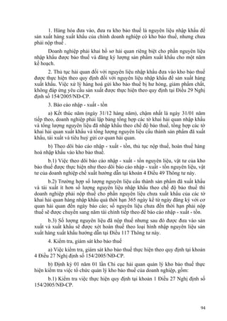 1. Hàng hóa đưa vào, đưa ra kho bảo thuế là nguyên liệu nhập khẩu để
sản xuất hàng xuất khẩu của chính doanh nghiệp có kho bảo thuế, nhưng chưa
phải nộp thuế .
Doanh nghiệp phải khai hồ sơ hải quan riêng biệt cho phần nguyên liệu
nhập khẩu được bảo thuế và đăng ký lượng sản phẩm xuất khẩu cho một năm
kế hoạch.
2. Thủ tục hải quan đối với nguyên liệu nhập khẩu đưa vào kho bảo thuế
được thực hiện theo quy định đối với nguyên liệu nhập khẩu để sản xuất hàng
xuất khẩu. Việc xử lý hàng hoá gửi kho bảo thuế bị hư hỏng, giảm phẩm chất,
không đáp ứng yêu cầu sản xuất được thực hiện theo quy định tại Điều 29 Nghị
định số 154/2005/NĐ-CP.
3. Báo cáo nhập - xuất - tồn
a) Kết thúc năm (ngày 31/12 hàng năm), chậm nhất là ngày 31/01 năm
tiếp theo, doanh nghiệp phải lập bảng tổng hợp các tờ khai hải quan nhập khẩu
và tổng lượng nguyên liệu đã nhập khẩu theo chế độ bảo thuế, tổng hợp các tờ
khai hải quan xuất khẩu và tổng lượng nguyên liệu cấu thành sản phẩm đã xuất
khẩu, tái xuất và tiêu huỷ gửi cơ quan hải quan.
b) Theo dõi báo cáo nhập - xuất - tồn, thủ tục nộp thuế, hoàn thuế hàng
hoá nhập khẩu vào kho bảo thuế.
b.1) Việc theo dõi báo cáo nhập - xuất - tồn nguyên liệu, vật tư của kho
bảo thuế được thực hiện như theo dõi báo cáo nhập - xuất - tồn nguyên liệu, vật
tư của doanh nghiệp chế xuất hướng dẫn tại khoản 4 Điều 49 Thông tư này.
b.2) Trường hợp số lượng nguyên liệu cấu thành sản phẩm đã xuất khẩu
và tái xuất ít hơn số lượng nguyên liệu nhập khẩu theo chế độ bảo thuế thì
doanh nghiệp phải nộp thuế cho phần nguyên liệu chưa xuất khẩu của các tờ
khai hải quan hàng nhập khẩu quá thời hạn 365 ngày kể từ ngày đăng ký với cơ
quan hải quan đến ngày báo cáo; số nguyên liệu chưa đến thời hạn phải nộp
thuế sẽ được chuyển sang năm tài chính tiếp theo để báo cáo nhập - xuất - tồn.
b.3) Số lượng nguyên liệu đã nộp thuế nhưng sau đó được đưa vào sản
xuất và xuất khẩu sẽ được xét hoàn thuế theo loại hình nhập nguyên liệu sản
xuất hàng xuất khẩu hướng dẫn tại Điều 117 Thông tư này.
4. Kiểm tra, giám sát kho bảo thuế
a) Việc kiểm tra, giám sát kho bảo thuế thực hiện theo quy định tại khoản
4 Điều 27 Nghị định số 154/2005/NĐ-CP.
b) Định kỳ 01 năm 01 lần Chi cục hải quan quản lý kho bảo thuế thực
hiện kiểm tra việc tổ chức quản lý kho bảo thuế của doanh nghiệp, gồm:
b.1) Kiểm tra việc thực hiện quy định tại khoản 1 Điều 27 Nghị định số
154/2005/NĐ-CP.
94
 