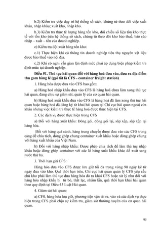 b.2) Kiểm tra việc duy trì hệ thống sổ sách, chứng từ theo dõi việc xuất
khẩu, nhập khẩu; xuất kho, nhập kho.
b.3) Kiểm tra thực tế lượng hàng tồn kho, đối chiếu số liệu tồn kho thực
tế với tồn kho trên hệ thống sổ sách, chứng từ theo dõi kho bảo thuế, báo cáo
nhập – xuất – tồn của doanh nghiệp.
c) Kiểm tra đột xuất hàng tồn kho:
c.1) Thực hiện khi có thông tin doanh nghiệp tiêu thụ nguyên vật liệu
được bảo thuế vào nội địa.
c.2) Khi có nghi vấn gian lận định mức phải áp dụng biện pháp kiểm tra
định mức tại doanh nghiệp.
Điều 51. Thủ tục hải quan đối với hàng hoá đưa vào, đưa ra địa điểm
thu gom hàng lẻ (gọi tắt là CFS - container freight station)
1. Hàng hóa được đưa vào CFS bao gồm:
a) Hàng hoá nhập khẩu đưa vào CFS là hàng hoá chưa làm xong thủ tục
hải quan, đang chịu sự giám sát, quản lý của cơ quan hải quan.
b) Hàng hoá xuất khẩu đưa vào CFS là hàng hoá đã làm xong thủ tục hải
quan hoặc hàng hoá đã đăng ký tờ khai hải quan tại Chi cục hải quan ngoài cửa
khẩu nhưng việc kiểm tra thực tế hàng hoá được thực hiện tại CFS.
2. Các dịch vụ được thực hiện trong CFS
a) Đối với hàng xuất khẩu: Đóng gói, đóng gói lại, sắp xếp, sắp xếp lại
hàng hóa.
Đối với hàng quá cảnh, hàng trung chuyển được đưa vào các CFS trong
cảng để chia tách, đóng ghép chung container xuất khẩu hoặc đóng ghép chung
với hàng xuất khẩu của Việt Nam.
b) Đối với hàng nhập khẩu: Được phép chia tách để làm thủ tục nhập
khẩu hoặc đóng ghép container với các lô hàng xuất khẩu khác để xuất sang
nước thứ ba.
3. Thời hạn gửi CFS:
Hàng hóa đưa vào CFS được lưu giữ tối đa trong vòng 90 ngày kể từ
ngày đưa vào kho. Quá thời hạn trên, Chi cục hải quan quản lý CFS yêu cầu
chủ kho phải làm thủ tục đưa hàng hóa đó ra khỏi CFS hoặc xử lý như đối với
hàng hóa nhập khẩu bị từ bỏ, thất lạc, nhầm lẫn, quá thời hạn khai hải quan
theo quy định tại Điều 45 Luật Hải quan.
4. Giám sát hải quan:
a) CFS, hàng hóa lưu giữ, phương tiện vận tải ra, vào và các dịch vụ thực
hiện trong CFS phải chịu sự kiểm tra, giám sát thường xuyên của cơ quan hải
quan.
95
 