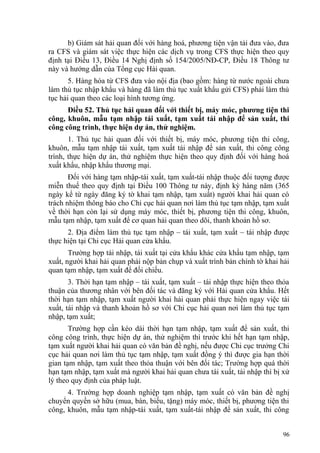 b) Giám sát hải quan đối với hàng hoá, phương tiện vận tải đưa vào, đưa
ra CFS và giám sát việc thực hiện các dịch vụ trong CFS thực hiện theo quy
định tại Điều 13, Điều 14 Nghị định số 154/2005/NĐ-CP, Điều 18 Thông tư
này và hướng dẫn của Tổng cục Hải quan.
5. Hàng hóa từ CFS đưa vào nội địa (bao gồm: hàng từ nước ngoài chưa
làm thủ tục nhập khẩu và hàng đã làm thủ tục xuất khẩu gửi CFS) phải làm thủ
tục hải quan theo các loại hình tương ứng.
Điều 52. Thủ tục hải quan đối với thiết bị, máy móc, phương tiện thi
công, khuôn, mẫu tạm nhập tái xuất, tạm xuất tái nhập để sản xuất, thi
công công trình, thực hiện dự án, thử nghiệm.
1. Thủ tục hải quan đối với thiết bị, máy móc, phương tiện thi công,
khuôn, mẫu tạm nhập tái xuất, tạm xuất tái nhập để sản xuất, thi công công
trình, thực hiện dự án, thử nghiệm thực hiện theo quy định đối với hàng hoá
xuất khẩu, nhập khẩu thương mại.
Đối với hàng tạm nhập-tái xuất, tạm xuất-tái nhập thuộc đối tượng được
miễn thuế theo quy định tại Điều 100 Thông tư này, định kỳ hàng năm (365
ngày kể từ ngày đăng ký tờ khai tạm nhập, tạm xuất) người khai hải quan có
trách nhiệm thông báo cho Chi cục hải quan nơi làm thủ tục tạm nhập, tạm xuất
về thời hạn còn lại sử dụng máy móc, thiết bị, phương tiện thi công, khuôn,
mẫu tạm nhập, tạm xuất để cơ quan hải quan theo dõi, thanh khoản hồ sơ.
2. Địa điểm làm thủ tục tạm nhập – tái xuất, tạm xuất – tái nhập được
thực hiện tại Chi cục Hải quan cửa khẩu.
Trường hợp tái nhập, tái xuất tại cửa khẩu khác cửa khẩu tạm nhập, tạm
xuất, người khai hải quan phải nộp bản chụp và xuất trình bản chính tờ khai hải
quan tạm nhập, tạm xuất để đối chiếu.
3. Thời hạn tạm nhập – tái xuất, tạm xuất – tái nhập thực hiện theo thỏa
thuận của thương nhân với bên đối tác và đăng ký với Hải quan cửa khẩu. Hết
thời hạn tạm nhập, tạm xuất người khai hải quan phải thực hiện ngay việc tái
xuất, tái nhập và thanh khoản hồ sơ với Chi cục hải quan nơi làm thủ tục tạm
nhập, tạm xuất;
Trường hợp cần kéo dài thời hạn tạm nhập, tạm xuất để sản xuất, thi
công công trình, thực hiện dự án, thử nghiệm thì trước khi hết hạn tạm nhập,
tạm xuất người khai hải quan có văn bản đề nghị, nếu được Chi cục trưởng Chi
cục hải quan nơi làm thủ tục tạm nhập, tạm xuất đồng ý thì được gia hạn thời
gian tạm nhập, tạm xuất theo thỏa thuận với bên đối tác; Trường hợp quá thời
hạn tạm nhập, tạm xuất mà người khai hải quan chưa tái xuất, tái nhập thì bị xử
lý theo quy định của pháp luật.
4. Trường hợp doanh nghiệp tạm nhập, tạm xuất có văn bản đề nghị
chuyển quyền sở hữu (mua, bán, biếu, tặng) máy móc, thiết bị, phương tiện thi
công, khuôn, mẫu tạm nhập-tái xuất, tạm xuất-tái nhập để sản xuất, thi công
96
 