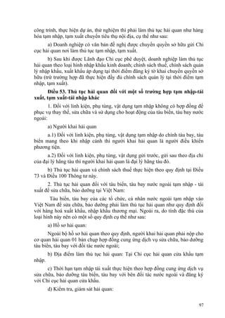 công trình, thực hiện dự án, thử nghiệm thì phải làm thủ tục hải quan như hàng
hóa tạm nhập, tạm xuất chuyển tiêu thụ nội địa, cụ thể như sau:
a) Doanh nghiệp có văn bản đề nghị được chuyển quyền sở hữu gửi Chi
cục hải quan nơi làm thủ tục tạm nhập, tạm xuất.
b) Sau khi được Lãnh đạo Chi cục phê duyệt, doanh nghiệp làm thủ tục
hải quan theo loại hình nhập khẩu kinh doanh; chính sách thuế, chính sách quản
lý nhập khẩu, xuất khẩu áp dụng tại thời điểm đăng ký tờ khai chuyển quyền sở
hữu (trừ trường hợp đã thực hiện đầy đủ chính sách quản lý tại thời điểm tạm
nhập, tạm xuất).
Điều 53. Thủ tục hải quan đối với một số trường hợp tạm nhập-tái
xuất, tạm xuất-tái nhập khác
1. Đối với linh kiện, phụ tùng, vật dụng tạm nhập không có hợp đồng để
phục vụ thay thế, sửa chữa và sử dụng cho hoạt động của tàu biển, tàu bay nước
ngoài:
a) Người khai hải quan
a.1) Đối với linh kiện, phụ tùng, vật dụng tạm nhập do chính tàu bay, tàu
biển mang theo khi nhập cảnh thì người khai hải quan là người điều khiển
phương tiện.
a.2) Đối với linh kiện, phụ tùng, vật dụng gửi trước, gửi sau theo địa chỉ
của đại lý hãng tàu thì người khai hải quan là đại lý hãng tàu đó.
b) Thủ tục hải quan và chính sách thuế thực hiện theo quy định tại Điều
73 và Điều 100 Thông tư này.
2. Thủ tục hải quan đối với tàu biển, tàu bay nước ngoài tạm nhập - tái
xuất để sửa chữa, bảo dưỡng tại Việt Nam:
Tàu biển, tàu bay của các tổ chức, cá nhân nước ngoài tạm nhập vào
Việt Nam để sửa chữa, bảo dưỡng phải làm thủ tục hải quan như quy định đối
với hàng hoá xuất khẩu, nhập khẩu thương mại. Ngoài ra, do tính đặc thù của
loại hình này nên có một số quy định cụ thể như sau:
a) Hồ sơ hải quan:
Ngoài bộ hồ sơ hải quan theo quy định, người khai hải quan phải nộp cho
cơ quan hải quan 01 bản chụp hợp đồng cung ứng dịch vụ sửa chữa, bảo dưỡng
tàu biển, tàu bay với đối tác nước ngoài;
b) Địa điểm làm thủ tục hải quan: Tại Chi cục hải quan cửa khẩu tạm
nhập.
c) Thời hạn tạm nhập tái xuất thực hiện theo hợp đồng cung ứng dịch vụ
sửa chữa, bảo dưỡng tàu biển, tàu bay với bên đối tác nước ngoài và đăng ký
với Chi cục hải quan cửa khẩu.
d) Kiểm tra, giám sát hải quan:
97
 