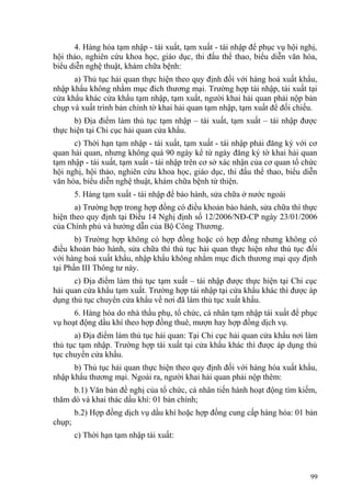 4. Hàng hóa tạm nhập - tái xuất, tạm xuất - tái nhập để phục vụ hội nghị,
hội thảo, nghiên cứu khoa học, giáo dục, thi đấu thể thao, biểu diễn văn hóa,
biểu diễn nghệ thuật, khám chữa bệnh:
a) Thủ tục hải quan thực hiện theo quy định đối với hàng hoá xuất khẩu,
nhập khẩu không nhằm mục đích thương mại. Trường hợp tái nhập, tái xuất tại
cửa khẩu khác cửa khẩu tạm nhập, tạm xuất, người khai hải quan phải nộp bản
chụp và xuất trình bản chính tờ khai hải quan tạm nhập, tạm xuất để đối chiếu.
b) Địa điểm làm thủ tục tạm nhập – tái xuất, tạm xuất – tái nhập được
thực hiện tại Chi cục hải quan cửa khẩu.
c) Thời hạn tạm nhập - tái xuất, tạm xuất - tái nhập phải đăng ký với cơ
quan hải quan, nhưng không quá 90 ngày kể từ ngày đăng ký tờ khai hải quan
tạm nhập - tái xuất, tạm xuất - tái nhập trên cơ sở xác nhận của cơ quan tổ chức
hội nghị, hội thảo, nghiên cứu khoa học, giáo dục, thi đấu thể thao, biểu diễn
văn hóa, biểu diễn nghệ thuật, khám chữa bệnh từ thiện.
5. Hàng tạm xuất - tái nhập để bảo hành, sửa chữa ở nước ngoài
a) Trường hợp trong hợp đồng có điều khoản bảo hành, sửa chữa thì thực
hiện theo quy định tại Điều 14 Nghị định số 12/2006/NĐ-CP ngày 23/01/2006
của Chính phủ và hướng dẫn của Bộ Công Thương.
b) Trường hợp không có hợp đồng hoặc có hợp đồng nhưng không có
điều khoản bảo hành, sửa chữa thì thủ tục hải quan thực hiện như thủ tục đối
với hàng hoá xuất khẩu, nhập khẩu không nhằm mục đích thương mại quy định
tại Phần III Thông tư này.
c) Địa điểm làm thủ tục tạm xuất – tái nhập được thực hiện tại Chi cục
hải quan cửa khẩu tạm xuất. Trường hợp tái nhập tại cửa khẩu khác thì được áp
dụng thủ tục chuyển cửa khẩu về nơi đã làm thủ tục xuất khẩu.
6. Hàng hóa do nhà thầu phụ, tổ chức, cá nhân tạm nhập tái xuất để phục
vụ hoạt động dầu khí theo hợp đồng thuê, mượn hay hợp đồng dịch vụ.
a) Địa điểm làm thủ tục hải quan: Tại Chi cục hải quan cửa khẩu nơi làm
thủ tục tạm nhập. Trường hợp tái xuất tại cửa khẩu khác thì được áp dụng thủ
tục chuyển cửa khẩu.
b) Thủ tục hải quan thực hiện theo quy định đối với hàng hóa xuất khẩu,
nhập khẩu thương mại. Ngoài ra, người khai hải quan phải nộp thêm:
b.1) Văn bản đề nghị của tổ chức, cá nhân tiến hành hoạt động tìm kiếm,
thăm dò và khai thác dầu khí: 01 bản chính;
b.2) Hợp đồng dịch vụ dầu khí hoặc hợp đồng cung cấp hàng hóa: 01 bản
chụp;
c) Thời hạn tạm nhập tái xuất:
99
 