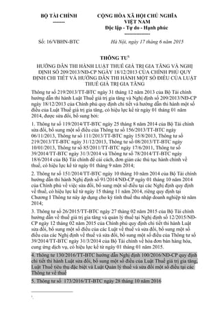 BỘ TÀI CHÍNH
-------
CỘNG HÒA XÃ HỘI CHỦ NGHĨA
VIỆT NAM
Độc lập - Tự do - Hạnh phúc
---------------
Số: 16/VBHN-BTC Hà Nội, ngày 17 tháng 6 năm 2015
THÔNG TƯ1
HƯỚNG DẪN THI HÀNH LUẬT THUẾ GIÁ TRỊ GIA TĂNG VÀ NGHỊ
ĐỊNH SỐ 209/2013/NĐ-CP NGÀY 18/12/2013 CỦA CHÍNH PHỦ QUY
ĐỊNH CHI TIẾT VÀ HƯỚNG DẪN THI HÀNH MỘT SỐ ĐIỀU CỦA LUẬT
THUẾ GIÁ TRỊ GIA TĂNG
Thông tư số 219/2013/TT-BTC ngày 31 tháng 12 năm 2013 của Bộ Tài chính
hướng dẫn thi hành Luật Thuế giá trị gia tăng và Nghị định số 209/2013/NĐ-CP
ngày 18/12/2013 của Chính phủ quy định chi tiết và hướng dẫn thi hành một số
điều của Luật Thuế giá trị gia tăng, có hiệu lực kể từ ngày 01 tháng 01 năm
2014, được sửa đổi, bổ sung bởi:
1. Thông tư số 119/2014/TT-BTC ngày 25 tháng 8 năm 2014 của Bộ Tài chính
sửa đổi, bổ sung một số điều của Thông tư số 156/2013/TT-BTC ngày
06/11/2013, Thông tư số 111/2013/TT-BTC ngày 15/8/2013, Thông tư số
219/2013/TT-BTC ngày 31/12/2013, Thông tư số 08/2013/TT-BTC ngày
10/01/2013, Thông tư số 85/2011/TT-BTC ngày 17/6/2011, Thông tư số
39/2014/TT-BTC ngày 31/3/2014 và Thông tư số 78/2014/TT-BTC ngày
18/6/2014 của Bộ Tài chính để cải cách, đơn giản các thủ tục hành chính về
thuế, có hiệu lực kể từ ngày 01 tháng 9 năm 2014;
2. Thông tư số 151/2014/TT-BTC ngày 10 tháng 10 năm 2014 của Bộ Tài chính
hướng dẫn thi hành Nghị định số 91/2014/NĐ-CP ngày 01 tháng 10 năm 2014
của Chính phủ về việc sửa đổi, bổ sung một số điều tại các Nghị định quy định
về thuế, có hiệu lực kể từ ngày 15 tháng 11 năm 2014, riêng quy định tại
Chương I Thông tư này áp dụng cho kỳ tính thuế thu nhập doanh nghiệp từ năm
2014;
3. Thông tư số 26/2015/TT-BTC ngày 27 tháng 02 năm 2015 của Bộ Tài chính
hướng dẫn về thuế giá trị gia tăng và quản lý thuế tại Nghị định số 12/2015/NĐ-
CP ngày 12 tháng 02 năm 2015 của Chính phủ quy định chi tiết thi hành Luật
sửa đổi, bổ sung một số điều của các Luật về thuế và sửa đổi, bổ sung một số
điều của các Nghị định về thuế và sửa đổi, bổ sung một số điều của Thông tư số
39/2014/TT-BTC ngày 31/3/2014 của Bộ Tài chính về hóa đơn bán hàng hóa,
cung ứng dịch vụ, có hiệu lực kể từ ngày 01 tháng 01 năm 2015.
4. Thông tư 130/2016/TT-BTC hướng dẫn Nghị định 100/2016/NĐ-CP quy định
chi tiết thi hành Luật sửa đổi, bổ sung một số điều của Luật Thuế giá trị gia tăng,
Luật Thuế tiêu thụ đặc biệt và Luật Quản lý thuế và sửa đổi một số điều tại các
Thông tư về thuế
5. Thông tư số 173/2016/TT-BTC ngày 28 tháng 10 năm 2016
1
.
 