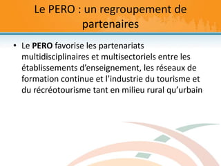 Le PERO : un regroupement de partenaires<br />Le PERO favorise les partenariats multidisciplinaires et multisectoriels ent...