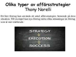 Olika typer av affärsstrategier
Thony Norelli
Ett litet företag kan använda ett antal affärsstrategier, beroende på dess
situation. Till exempel kan nya företag möta olika utmaningar än företag
som är mer etablerade.
 