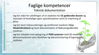 1 Forside

Faglige kompetencer

2 Resumé
3
4

Teknisk dokumentation

5
6
7 Resultater
8
6
10
11
12

Jeg har stået for udviklingen af en skabelon for CE-godkendte dossier og
manualer til forskellige typer specialmaskiner samt CE-mærkning af
disse.
Jeg har lavet risikovurderinger og certificeret maskiner ifølge
Maskindirektivet og lavet dokumentation af fødevaregodkendte
maskiner.
Jeg har arbejdet med opbygning af PDM systemer med 3D modeller i
økonomisystemet samt Workflow og dokumentstyring af tegninger og
styklister.

13 Faglige kompetencer
14
15
16

17
18

19 Personlige kompetencer
20
21
22
23
24

25 Fakta om tid og sted
26
27
28

29
30

17

 
