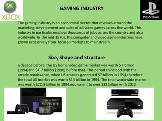 GAMING INDUSTRY
The gaming industry is an economical sector that revolves around the
marketing, development and sales of all video games across the world. This
industry in particular employs thousands of jobs across the country and also
worldwide. In the mid-1970s, the computer and video game industries have
grown excessively from focused markets to mainstream.

Size, Shape and Structure
a decade before, the US home video game market was worth $7 billion
(1994)and $4.7 billion (1990) before that. This period coincided with the
arcade renaissance, when US arcades generated $7 billion in 1994,therefore
the total US market was worth $14 billion in 1994. The total worldwide market
was worth $20.8 billion in 1994,equivalent to over $32 billion with 2012
inflation.

 