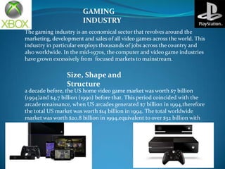 GAMING
INDUSTRY
The gaming industry is an economical sector that revolves around the
marketing, development and sales of all video games across the world. This
industry in particular employs thousands of jobs across the country and
also worldwide. In the mid-1970s, the computer and video game industries
have grown excessively from focused markets to mainstream.

Size, Shape and
Structure
a decade before, the US home video game market was worth $7 billion
(1994)and $4.7 billion (1990) before that. This period coincided with the
arcade renaissance, when US arcades generated $7 billion in 1994,therefore
the total US market was worth $14 billion in 1994. The total worldwide
market was worth $20.8 billion in 1994,equivalent to over $32 billion with
2012 inflation.

 