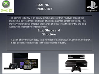 GAMING
INDUSTRY
The gaming industry is an penny-pinching sector that revolves around the
marketing, development and sales of all video games across the world. This
industry in particular employs thousands of jobs across the country and also
worldwide. Interactive entertainment.

Size, Shape and
Structure
$5,2bn of revenues in 2012, total number of gamers is at 33.6million. In the UK
7,000 people are employed in the video game industry.

 