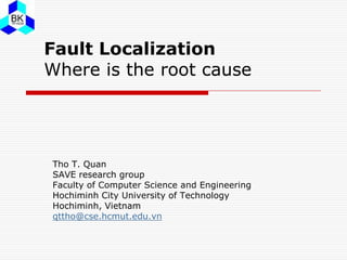 Fault Localization
Where is the root cause
Tho T. Quan
SAVE research group
Faculty of Computer Science and Engineering
Hochiminh City University of Technology
Hochiminh, Vietnam
qttho@cse.hcmut.edu.vn
 