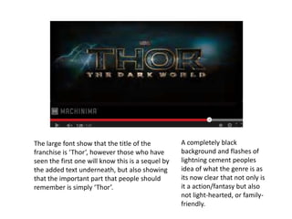 The large font show that the title of the
franchise is ‘Thor’, however those who have
seen the first one will know this is a sequel by
the added text underneath, but also showing
that the important part that people should
remember is simply ‘Thor’.
A completely black
background and flashes of
lightning cement peoples
idea of what the genre is as
its now clear that not only is
it a action/fantasy but also
not light-hearted, or family-
friendly.
 