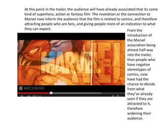 At this point in the trailer, the audience will have already associated that its some
kind of superhero, action or fantasy film. The revelation or the connection to
Marvel now inform the audience that the film is related to comics, and therefore
attracting people who are fans, and giving people more of an indication to what
they can expect. From the
introduction of
the Marvel
association being
almost half way
into the trailer,
than people who
have negative
stereotypes of
comics, now
have had the
chance to decide
from what
they’ve already
seen if they are
attracted to it,
therefore
widening their
audience.
 