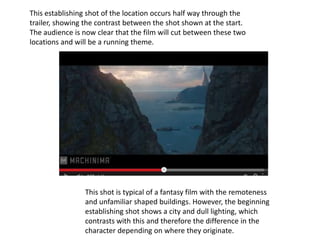 This establishing shot of the location occurs half way through the
trailer, showing the contrast between the shot shown at the start.
The audience is now clear that the film will cut between these two
locations and will be a running theme.
This shot is typical of a fantasy film with the remoteness
and unfamiliar shaped buildings. However, the beginning
establishing shot shows a city and dull lighting, which
contrasts with this and therefore the difference in the
character depending on where they originate.
 