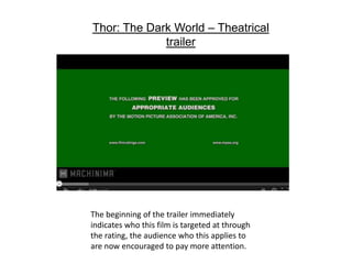 The beginning of the trailer immediately
indicates who this film is targeted at through
the rating, the audience who this applies to
are now encouraged to pay more attention.
Thor: The Dark World – Theatrical
trailer
 