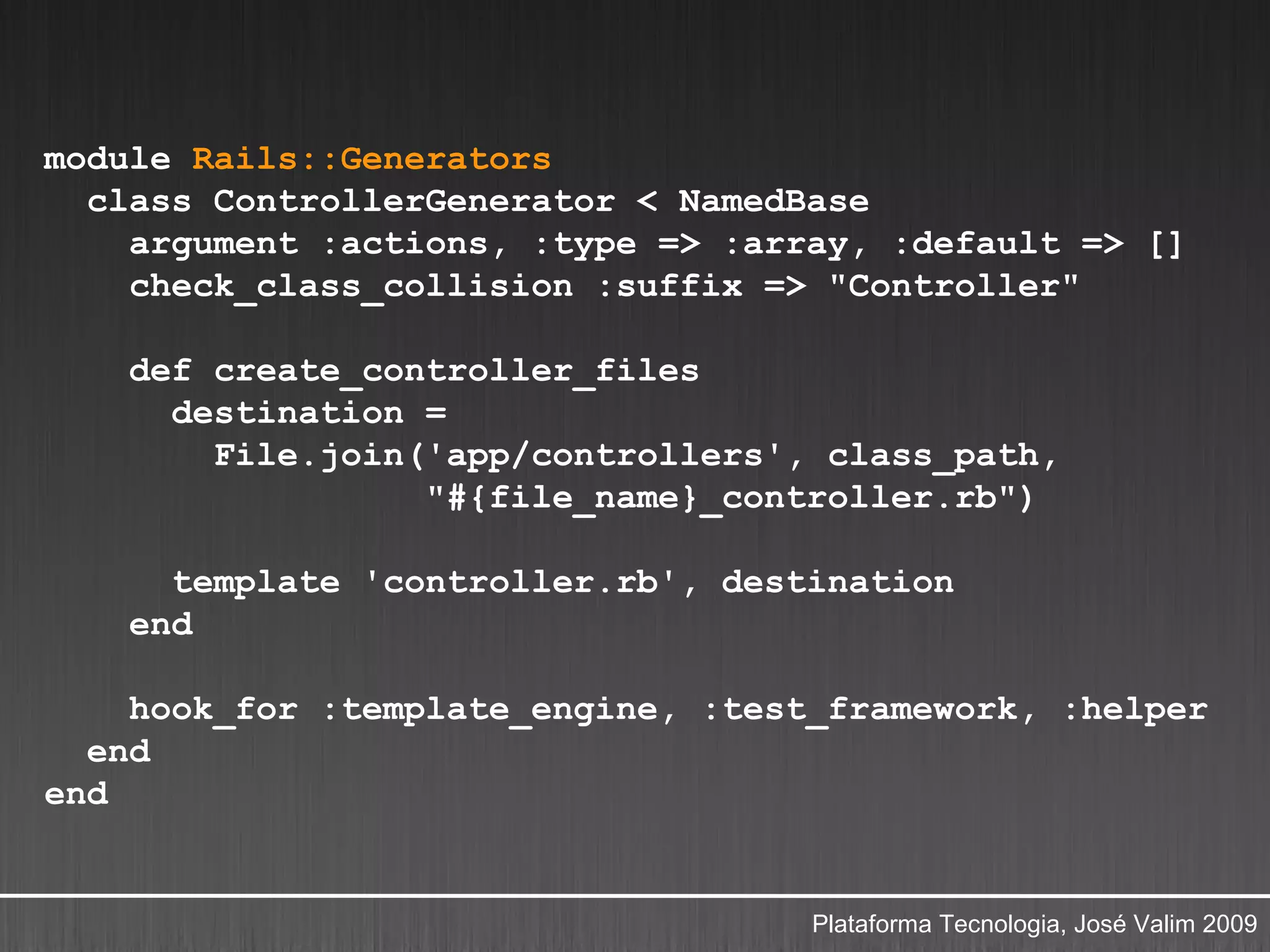 module Rails::Generators
  class ControllerGenerator < NamedBase
    argument :actions, :type => :array, :default => []
    check_class_collision :suffix => "Controller"

    def create_controller_files
      destination =
        File.join('app/controllers', class_path,
                  "#{file_name}_controller.rb")

      template 'controller.rb', destination
    end

    hook_for :template_engine, :test_framework, :helper
  end
end


                                    Plataforma Tecnologia, José Valim 2009
 