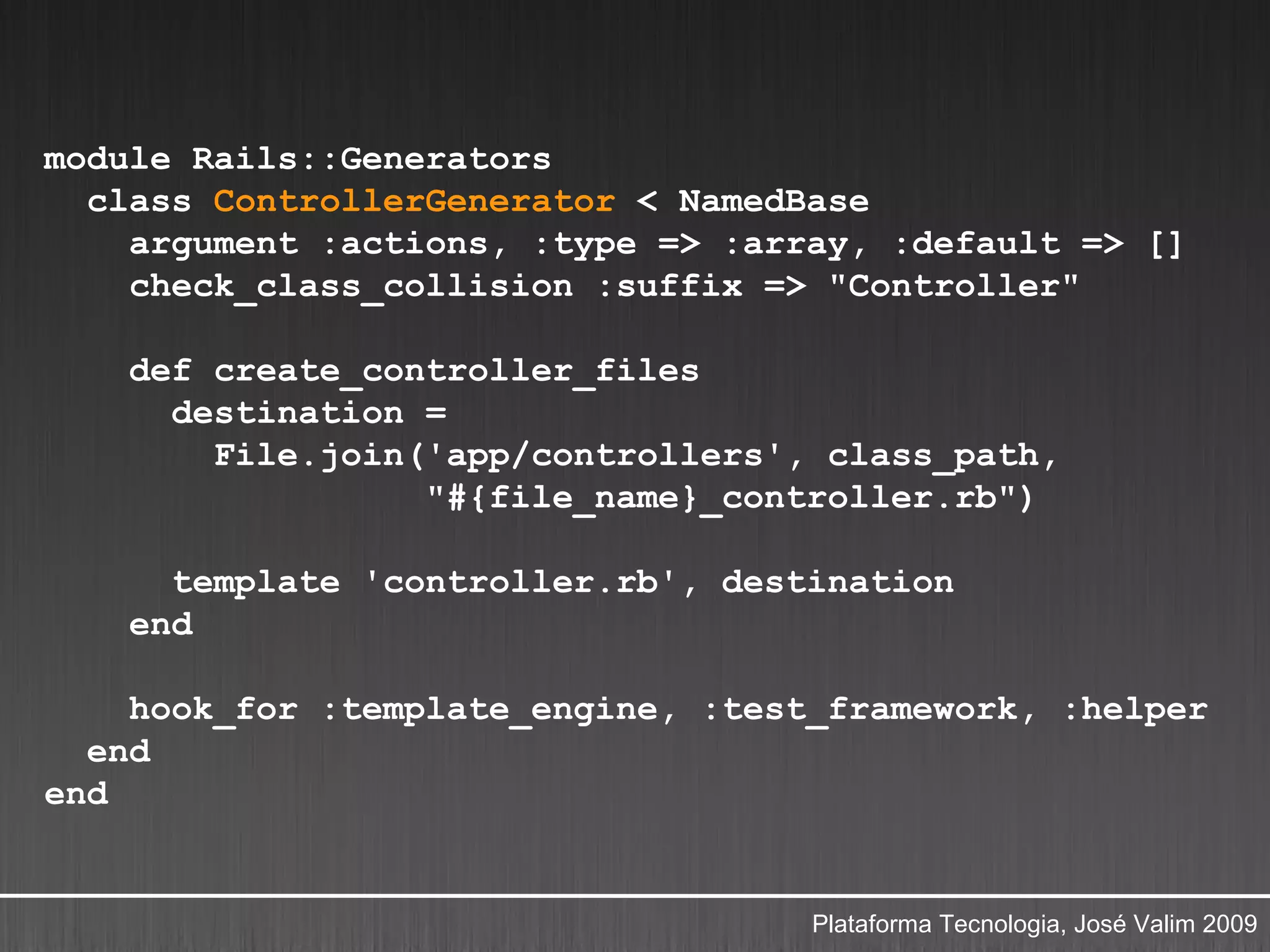 module Rails::Generators
  class ControllerGenerator < NamedBase
    argument :actions, :type => :array, :default => []
    check_class_collision :suffix => "Controller"

    def create_controller_files
      destination =
        File.join('app/controllers', class_path,
                  "#{file_name}_controller.rb")

      template 'controller.rb', destination
    end

    hook_for :template_engine, :test_framework, :helper
  end
end


                                    Plataforma Tecnologia, José Valim 2009
 