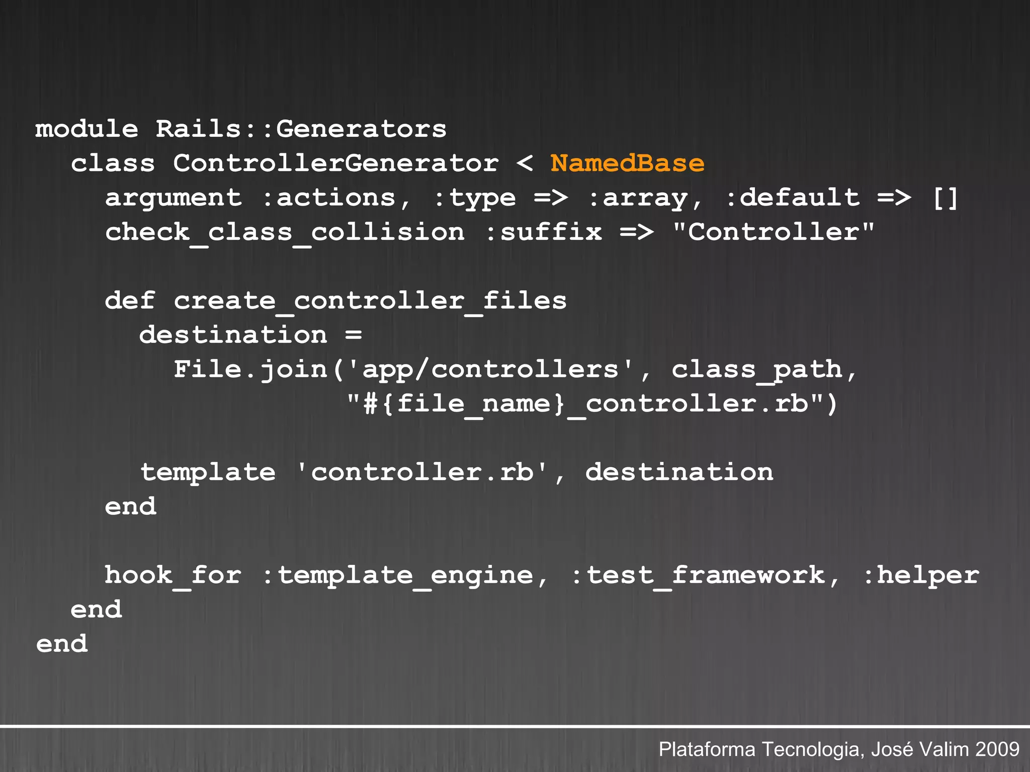 module Rails::Generators
  class ControllerGenerator < NamedBase
    argument :actions, :type => :array, :default => []
    check_class_collision :suffix => "Controller"

    def create_controller_files
      destination =
        File.join('app/controllers', class_path,
                  "#{file_name}_controller.rb")

      template 'controller.rb', destination
    end

    hook_for :template_engine, :test_framework, :helper
  end
end


                                    Plataforma Tecnologia, José Valim 2009
 