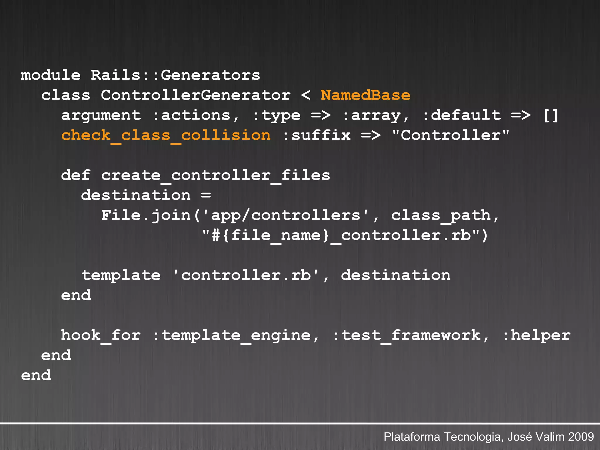 module Rails::Generators
  class ControllerGenerator < NamedBase
    argument :actions, :type => :array, :default => []
    check_class_collision :suffix => "Controller"

    def create_controller_files
      destination =
        File.join('app/controllers', class_path,
                  "#{file_name}_controller.rb")

      template 'controller.rb', destination
    end

    hook_for :template_engine, :test_framework, :helper
  end
end


                                    Plataforma Tecnologia, José Valim 2009
 