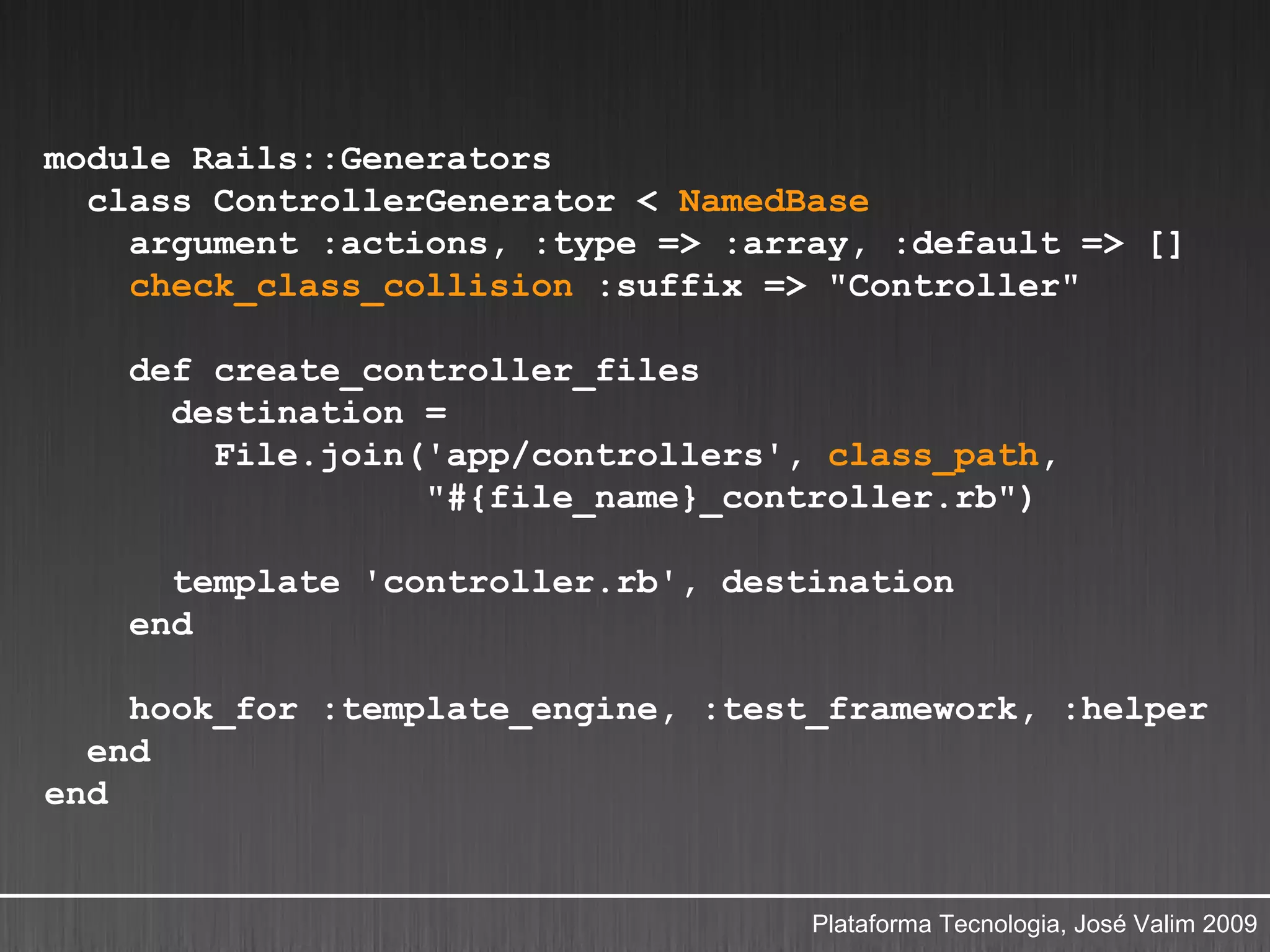 module Rails::Generators
  class ControllerGenerator < NamedBase
    argument :actions, :type => :array, :default => []
    check_class_collision :suffix => "Controller"

    def create_controller_files
      destination =
        File.join('app/controllers', class_path,
                  "#{file_name}_controller.rb")

      template 'controller.rb', destination
    end

    hook_for :template_engine, :test_framework, :helper
  end
end


                                    Plataforma Tecnologia, José Valim 2009
 