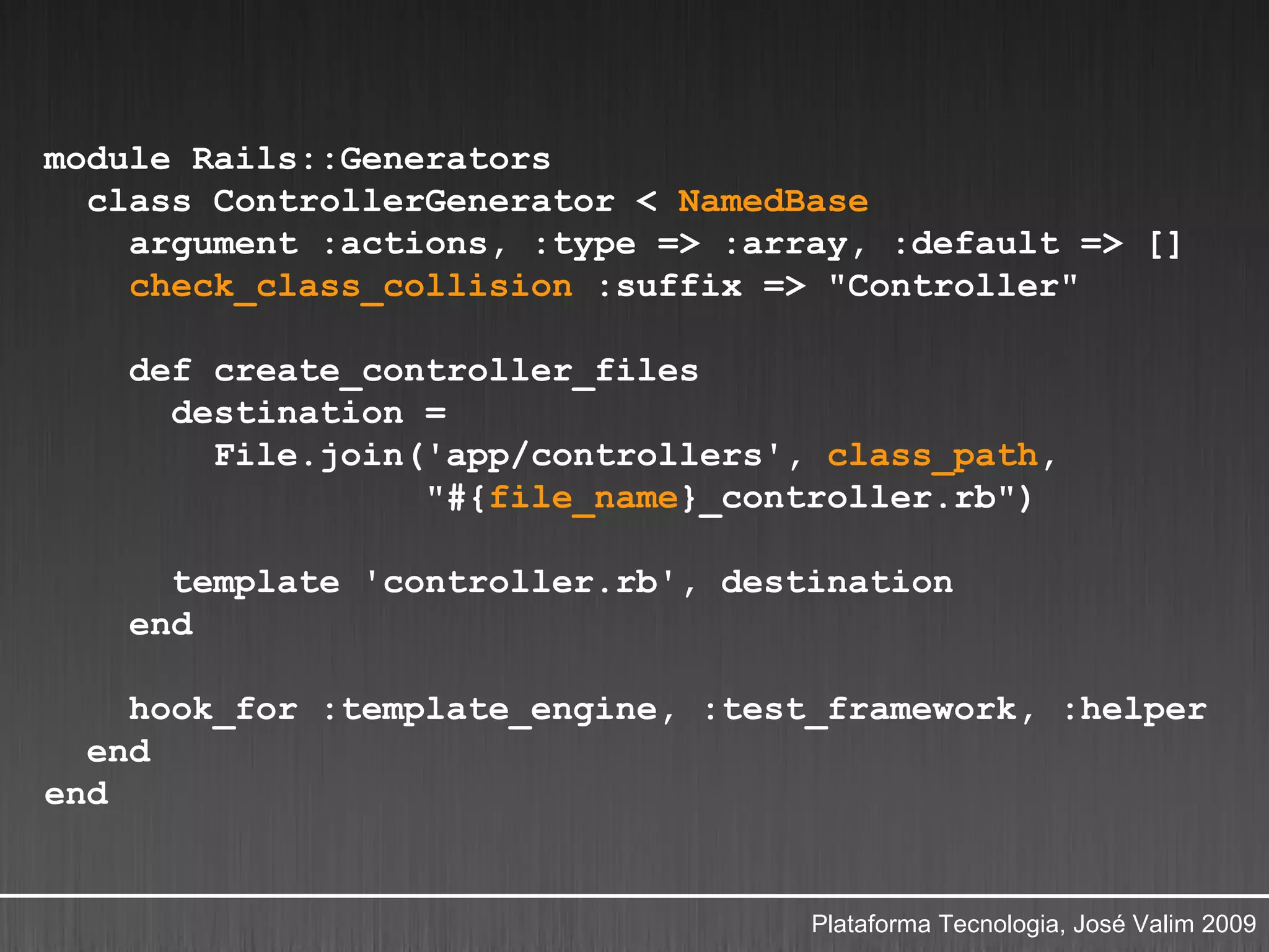 module Rails::Generators
  class ControllerGenerator < NamedBase
    argument :actions, :type => :array, :default => []
    check_class_collision :suffix => "Controller"

    def create_controller_files
      destination =
        File.join('app/controllers', class_path,
                  "#{file_name}_controller.rb")

      template 'controller.rb', destination
    end

    hook_for :template_engine, :test_framework, :helper
  end
end


                                    Plataforma Tecnologia, José Valim 2009
 