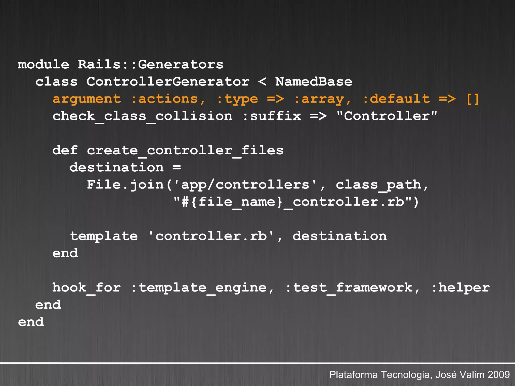 module Rails::Generators
  class ControllerGenerator < NamedBase
    argument :actions, :type => :array, :default => []
    check_class_collision :suffix => "Controller"

    def create_controller_files
      destination =
        File.join('app/controllers', class_path,
                  "#{file_name}_controller.rb")

      template 'controller.rb', destination
    end

    hook_for :template_engine, :test_framework, :helper
  end
end


                                    Plataforma Tecnologia, José Valim 2009
 