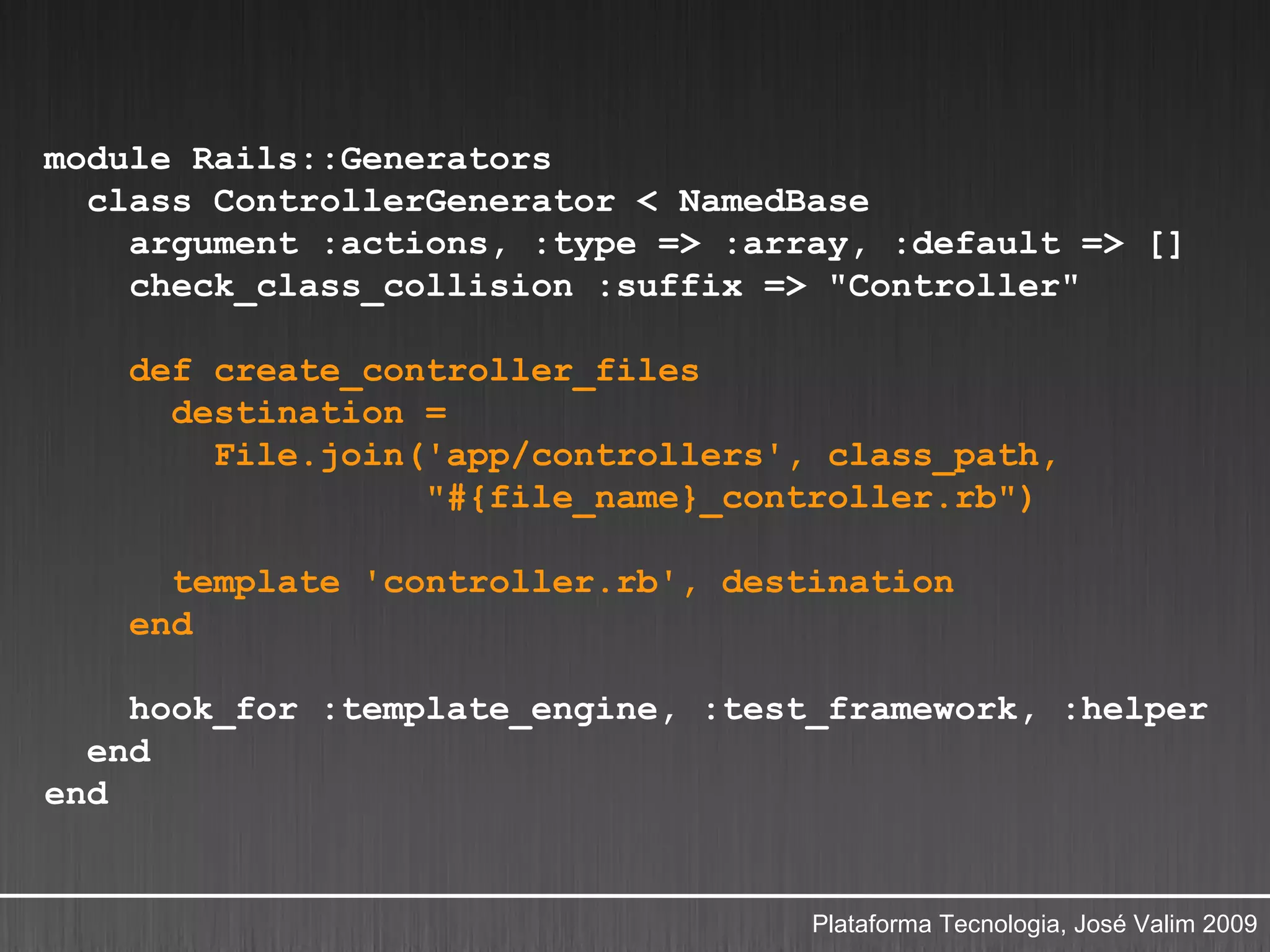 module Rails::Generators
  class ControllerGenerator < NamedBase
    argument :actions, :type => :array, :default => []
    check_class_collision :suffix => "Controller"

    def create_controller_files
      destination =
        File.join('app/controllers', class_path,
                  "#{file_name}_controller.rb")

      template 'controller.rb', destination
    end

    hook_for :template_engine, :test_framework, :helper
  end
end


                                    Plataforma Tecnologia, José Valim 2009
 