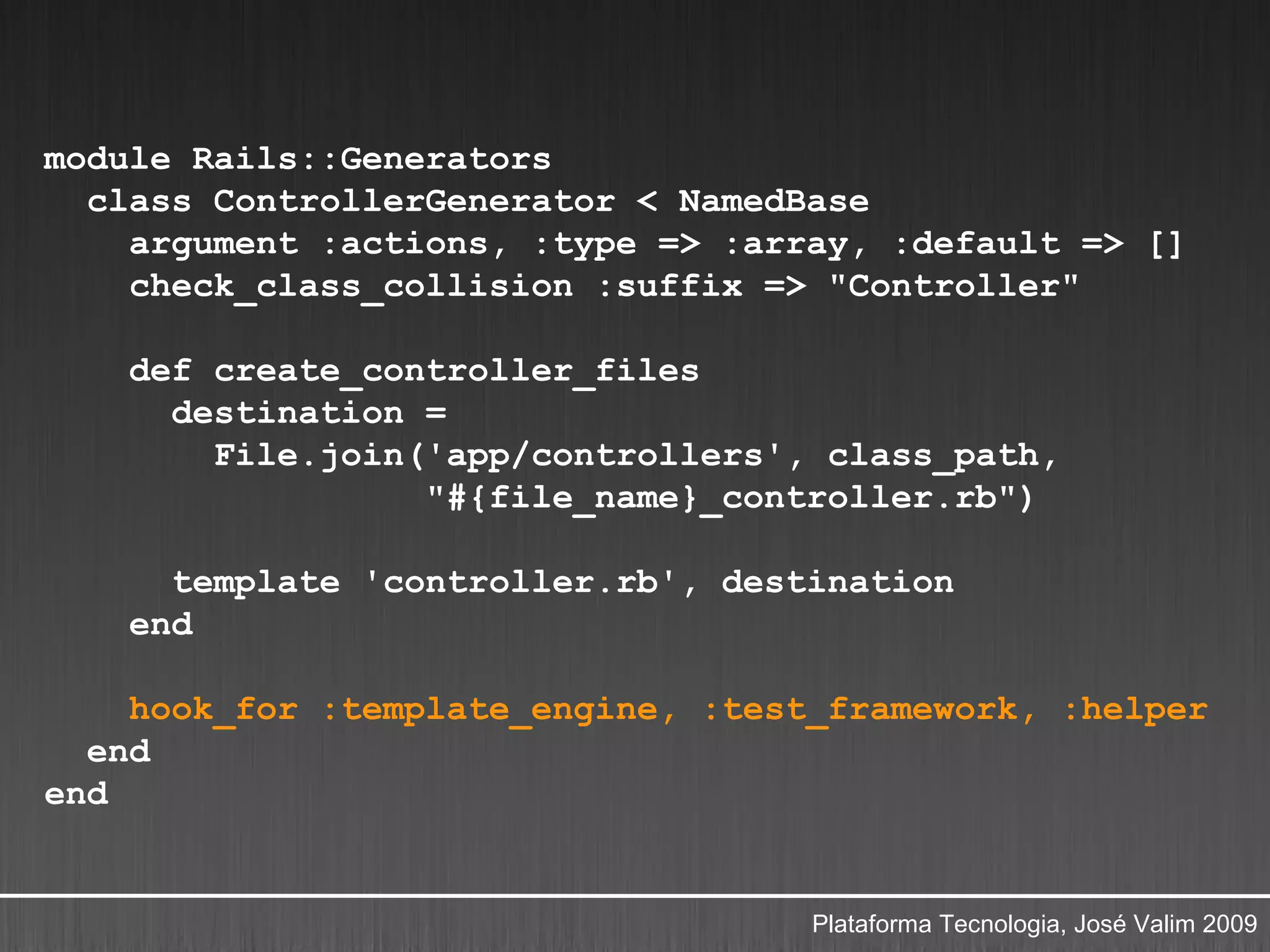 module Rails::Generators
  class ControllerGenerator < NamedBase
    argument :actions, :type => :array, :default => []
    check_class_collision :suffix => "Controller"

    def create_controller_files
      destination =
        File.join('app/controllers', class_path,
                  "#{file_name}_controller.rb")

      template 'controller.rb', destination
    end

    hook_for :template_engine, :test_framework, :helper
  end
end


                                    Plataforma Tecnologia, José Valim 2009
 