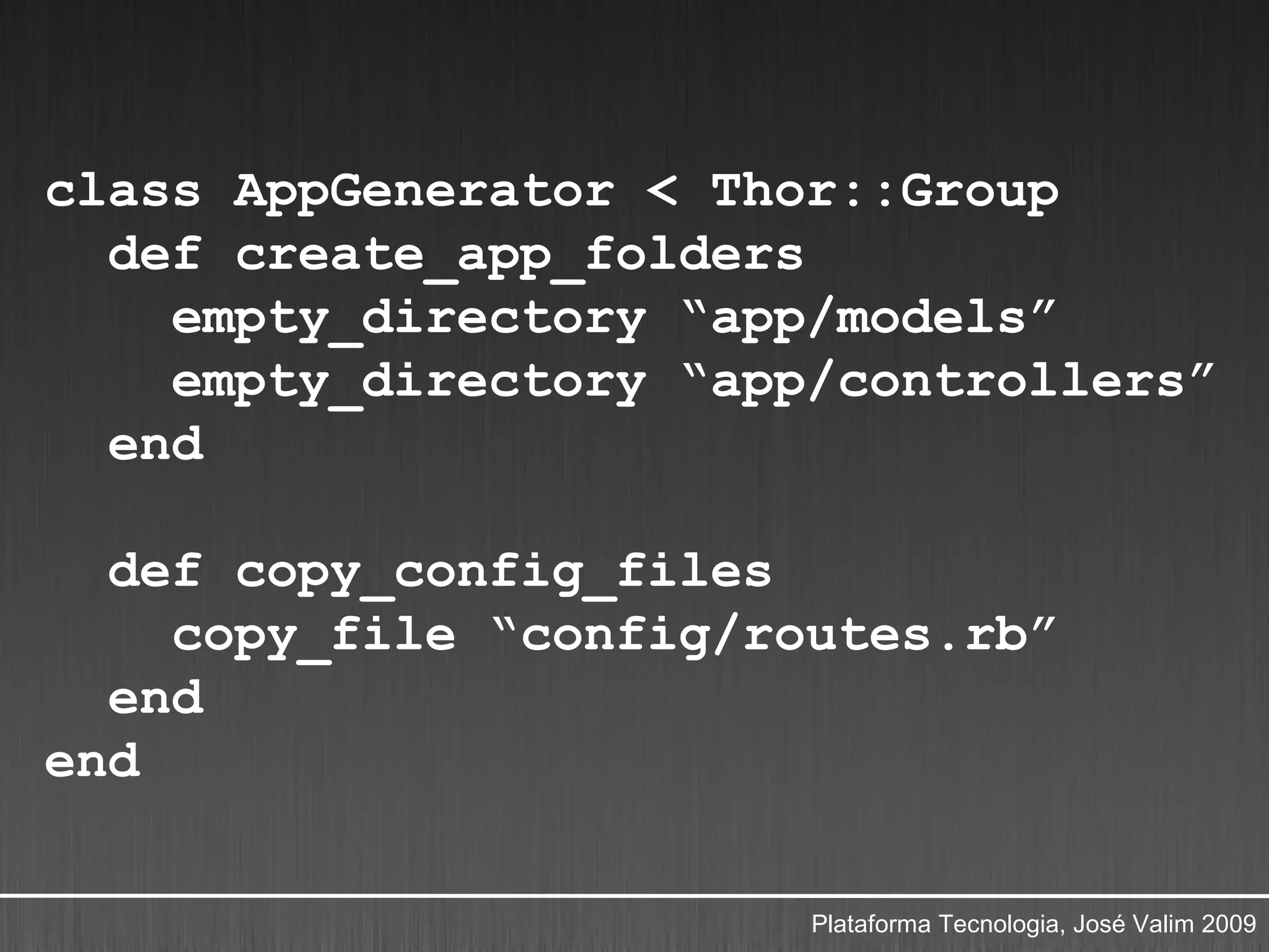 class AppGenerator < Thor::Group
  def create_app_folders
    empty_directory “app/models”
    empty_directory “app/controllers”
  end

  def copy_config_files
    copy_file “config/routes.rb”
  end
end

                        Plataforma Tecnologia, José Valim 2009
 