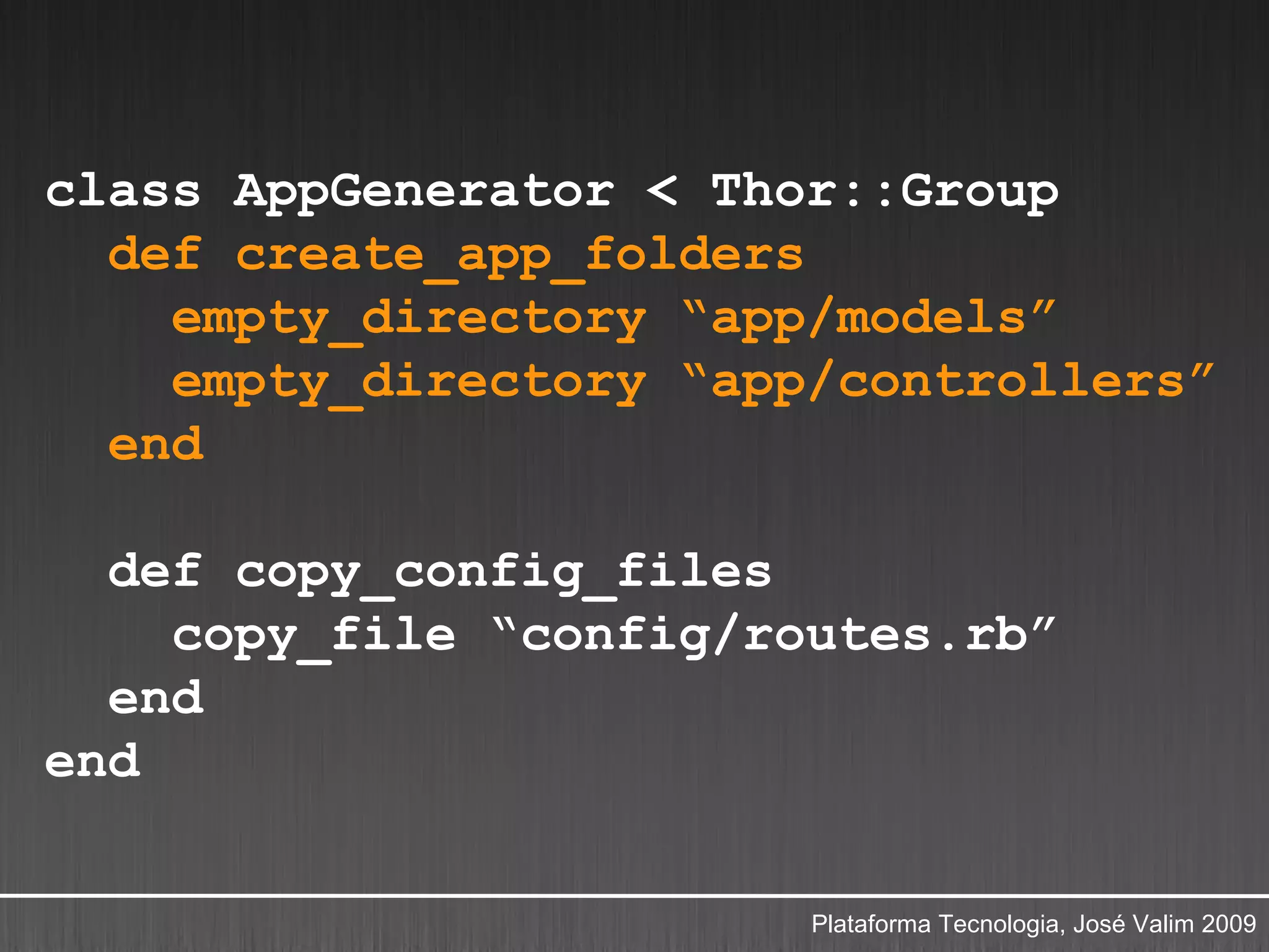 class AppGenerator < Thor::Group
  def create_app_folders
    empty_directory “app/models”
    empty_directory “app/controllers”
  end

  def copy_config_files
    copy_file “config/routes.rb”
  end
end

                        Plataforma Tecnologia, José Valim 2009
 