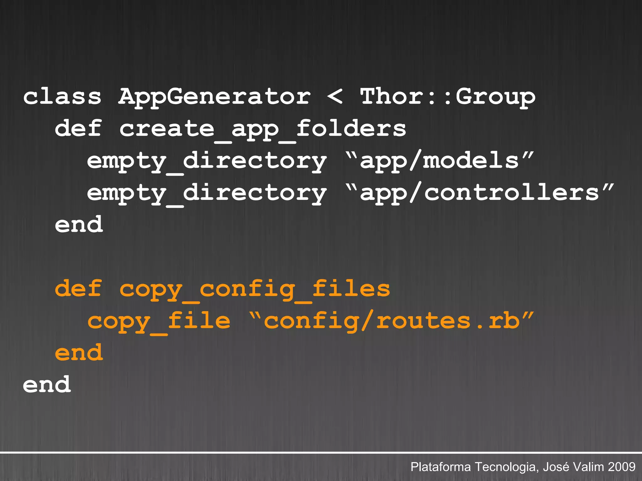 class AppGenerator < Thor::Group
  def create_app_folders
    empty_directory “app/models”
    empty_directory “app/controllers”
  end

  def copy_config_files
    copy_file “config/routes.rb”
  end
end

                        Plataforma Tecnologia, José Valim 2009
 