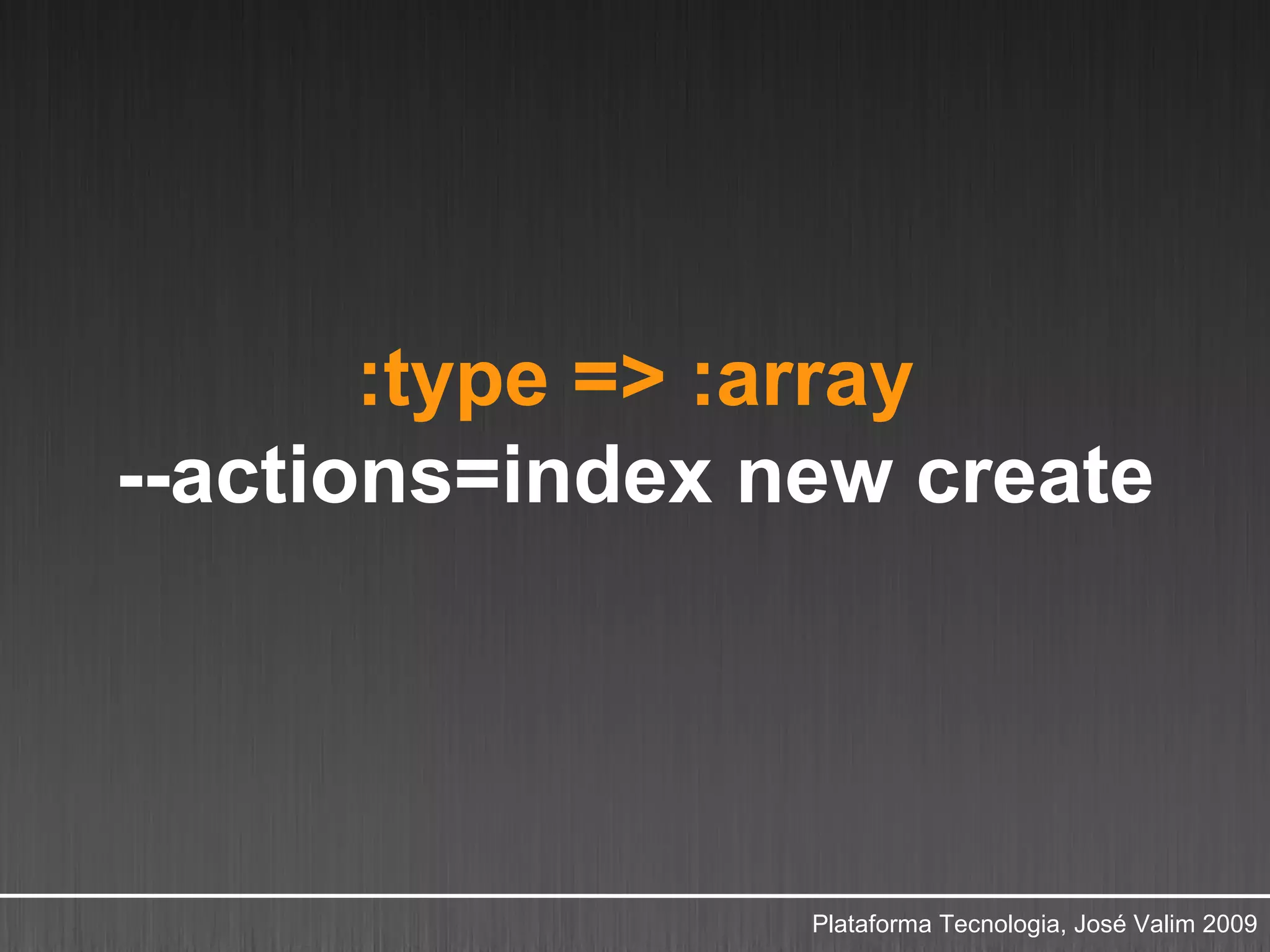 :type => :array
--actions=index new create




                 Plataforma Tecnologia, José Valim 2009
 