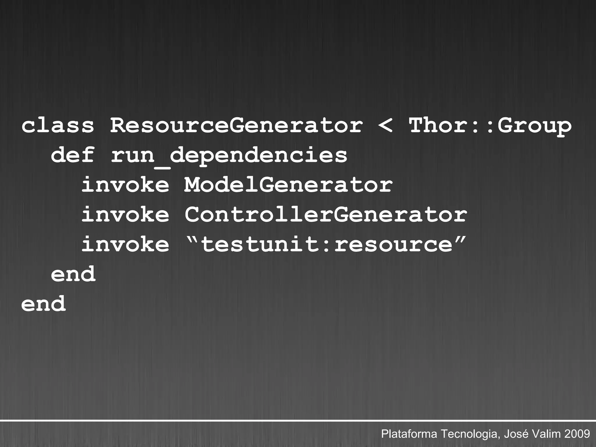 class ResourceGenerator < Thor::Group
  def run_dependencies
    invoke ModelGenerator
    invoke ControllerGenerator
    invoke “testunit:resource”
  end
end




                        Plataforma Tecnologia, José Valim 2009
 