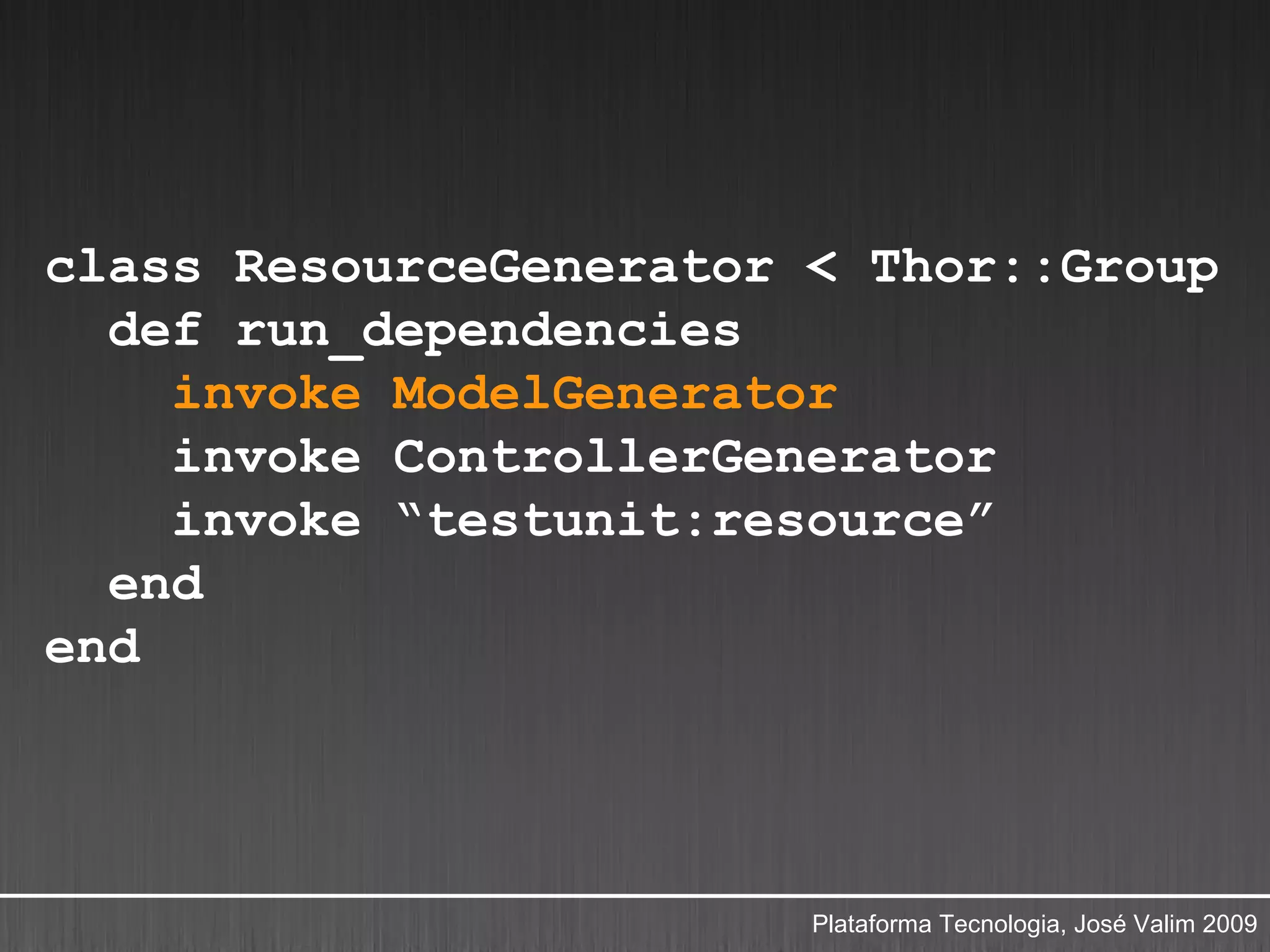 class ResourceGenerator < Thor::Group
  def run_dependencies
    invoke ModelGenerator
    invoke ControllerGenerator
    invoke “testunit:resource”
  end
end




                        Plataforma Tecnologia, José Valim 2009
 