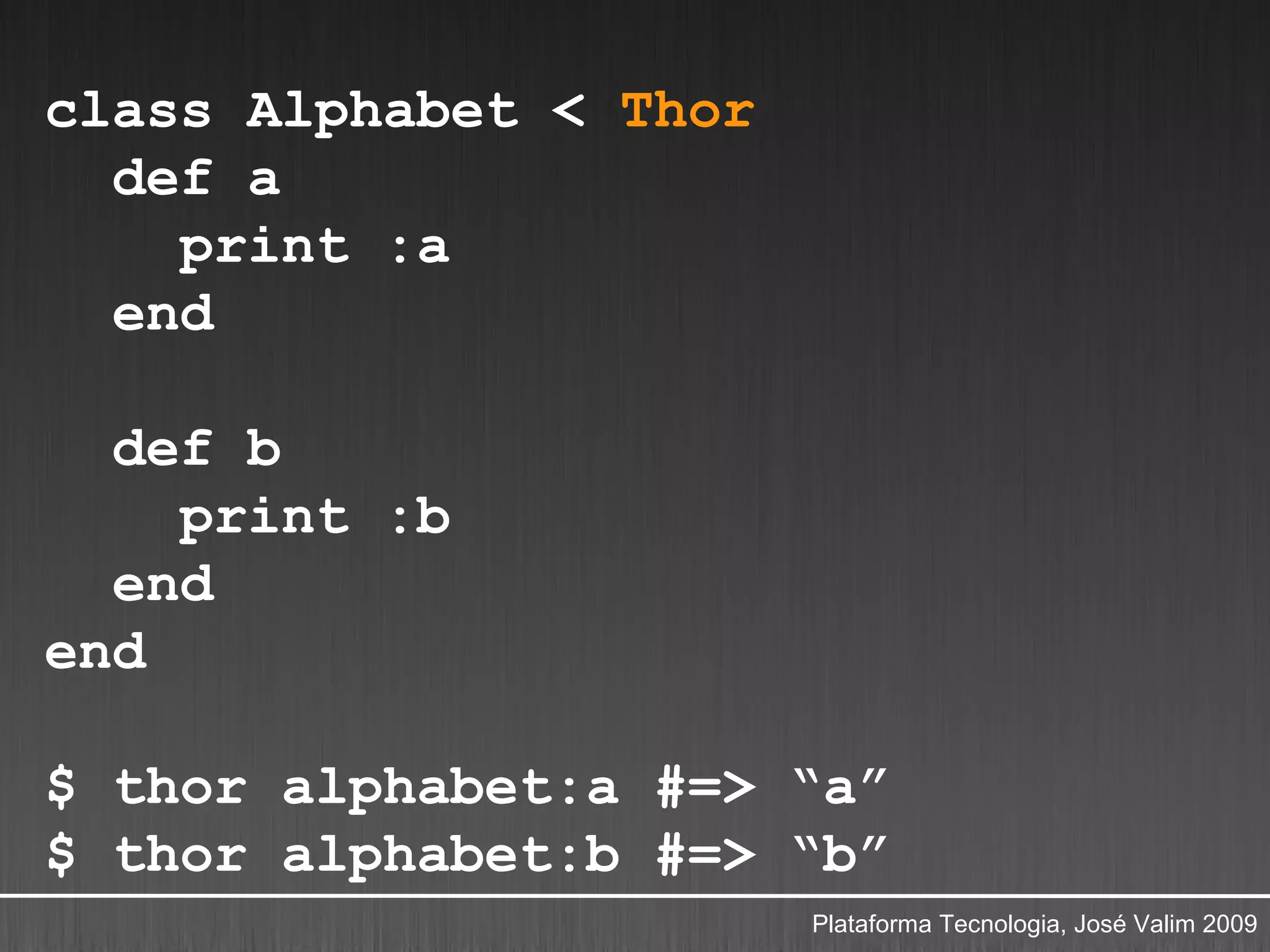 class Alphabet < Thor
  def a
    print :a
  end

  def b
    print :b
  end
end

$ thor alphabet:a #=> “a”
$ thor alphabet:b #=> “b”
                        Plataforma Tecnologia, José Valim 2009
 