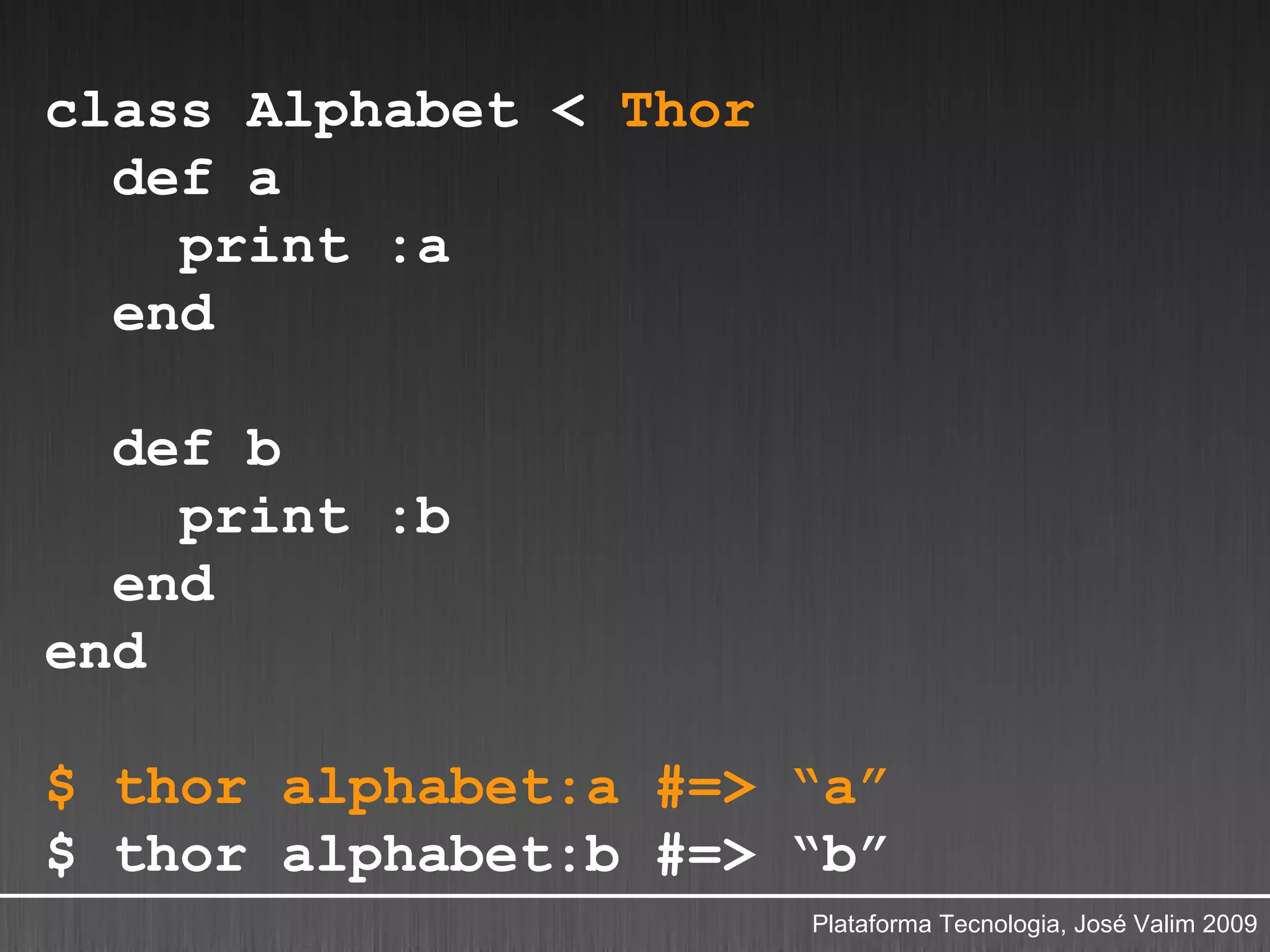 class Alphabet < Thor
  def a
    print :a
  end

  def b
    print :b
  end
end

$ thor alphabet:a #=> “a”
$ thor alphabet:b #=> “b”
                        Plataforma Tecnologia, José Valim 2009
 
