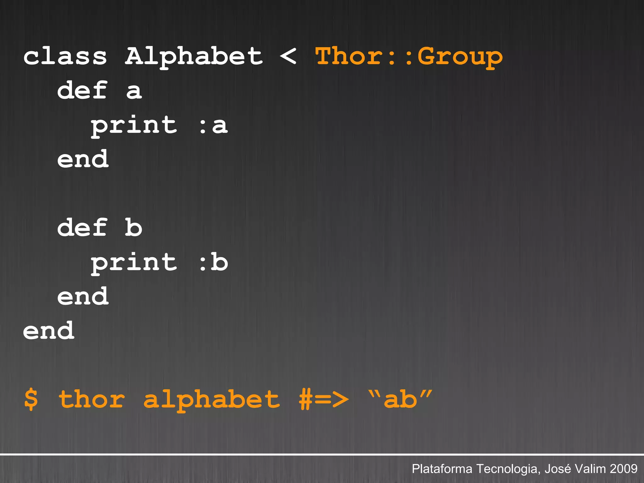 class Alphabet < Thor::Group
  def a
    print :a
  end

  def b
    print :b
  end
end

$ thor alphabet #=> “ab”

                      Plataforma Tecnologia, José Valim 2009
 