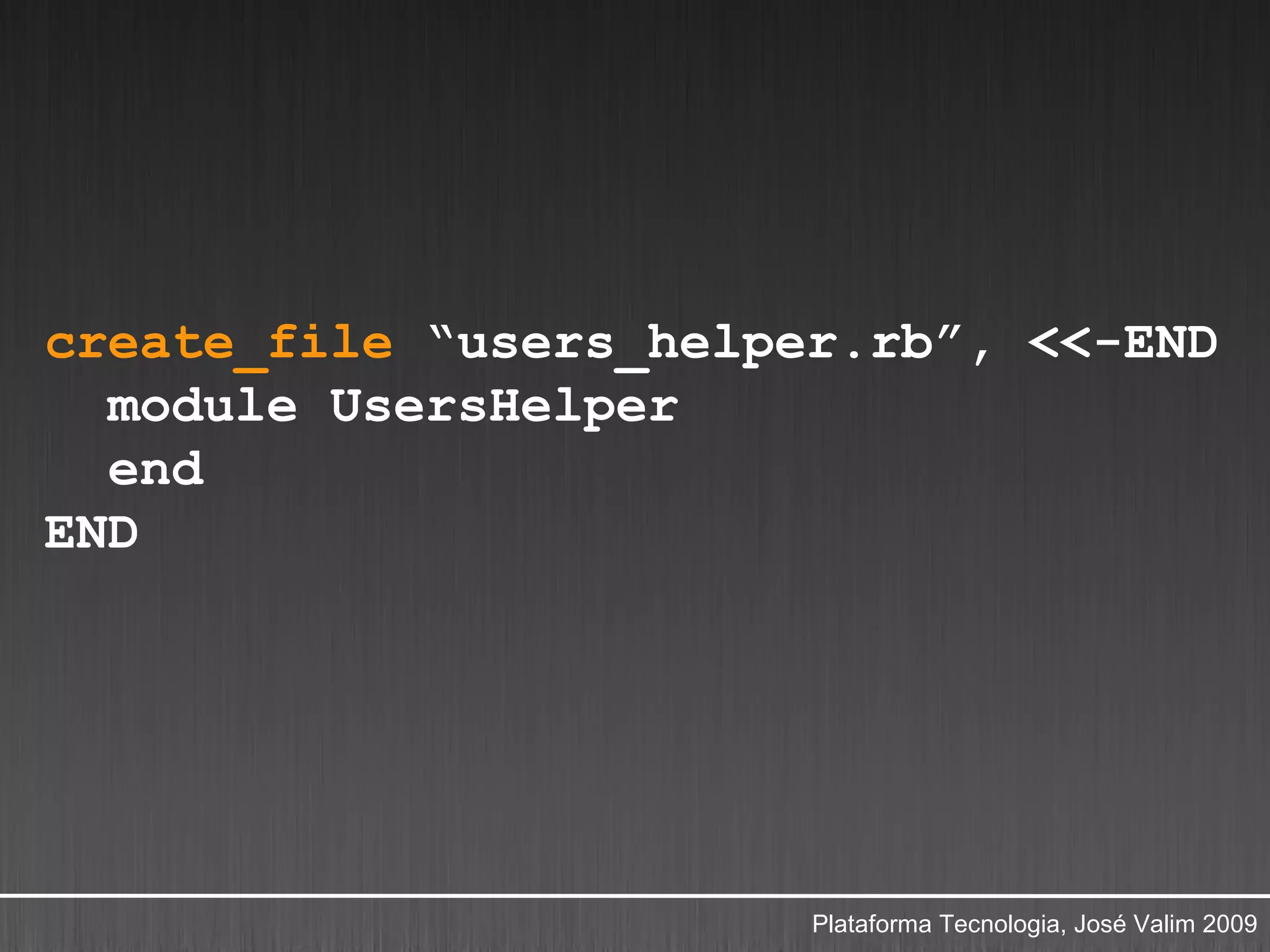 create_file “users_helper.rb”, <<-END
  module UsersHelper
  end
END




                        Plataforma Tecnologia, José Valim 2009
 
