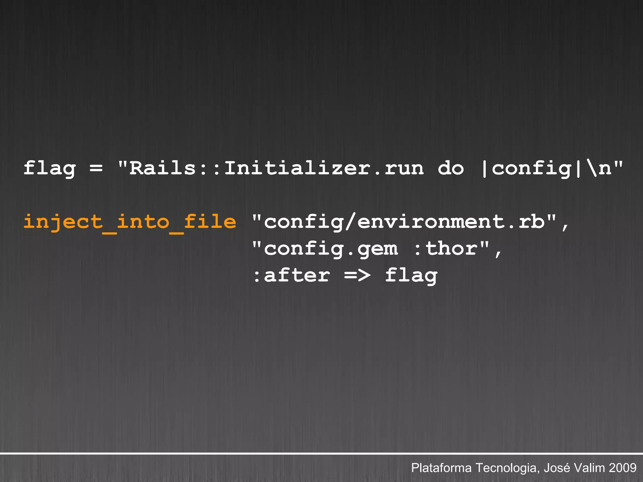 flag = "Rails::Initializer.run do |config|n"

inject_into_file "config/environment.rb",
                 "config.gem :thor",
                 :after => flag




                             Plataforma Tecnologia, José Valim 2009
 