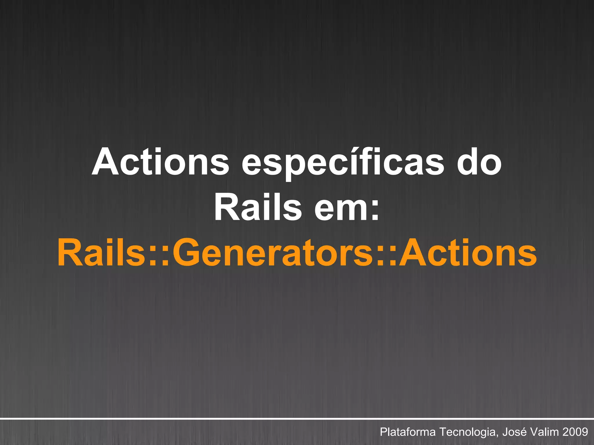 Actions específicas do
         Rails em:
Rails::Generators::Actions



                 Plataforma Tecnologia, José Valim 2009
 