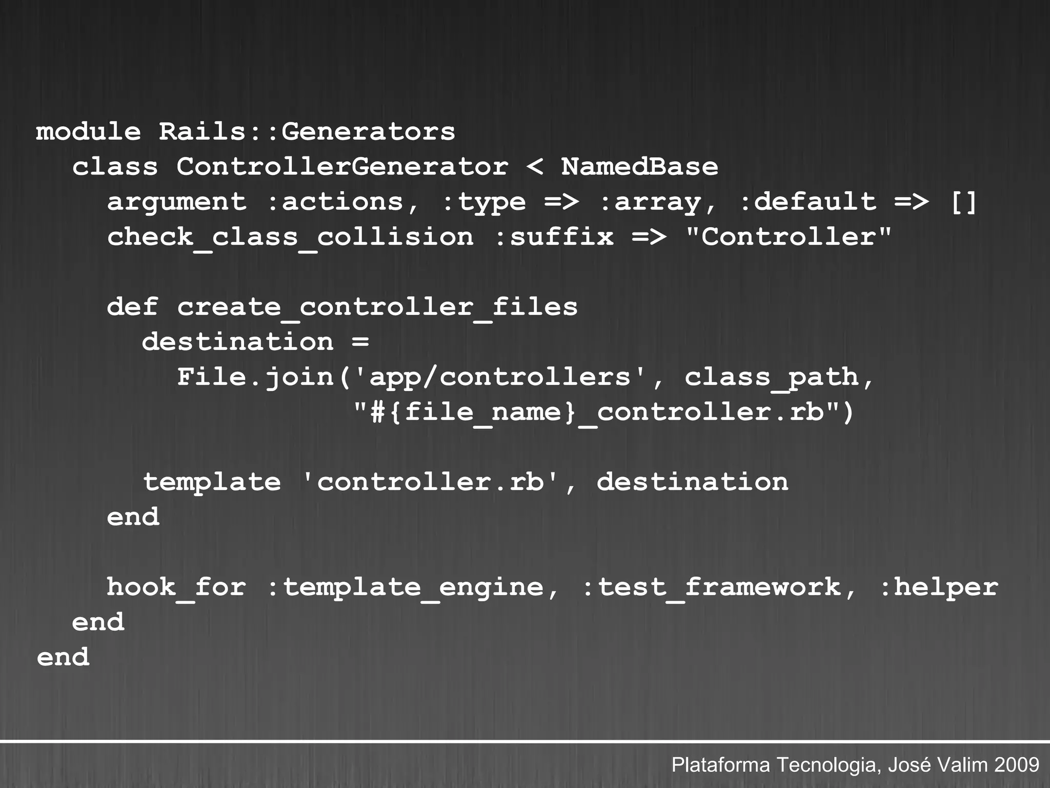 module Rails::Generators
  class ControllerGenerator < NamedBase
    argument :actions, :type => :array, :default => []
    check_class_collision :suffix => "Controller"

    def create_controller_files
      destination =
        File.join('app/controllers', class_path,
                  "#{file_name}_controller.rb")

      template 'controller.rb', destination
    end

    hook_for :template_engine, :test_framework, :helper
  end
end


                                    Plataforma Tecnologia, José Valim 2009
 