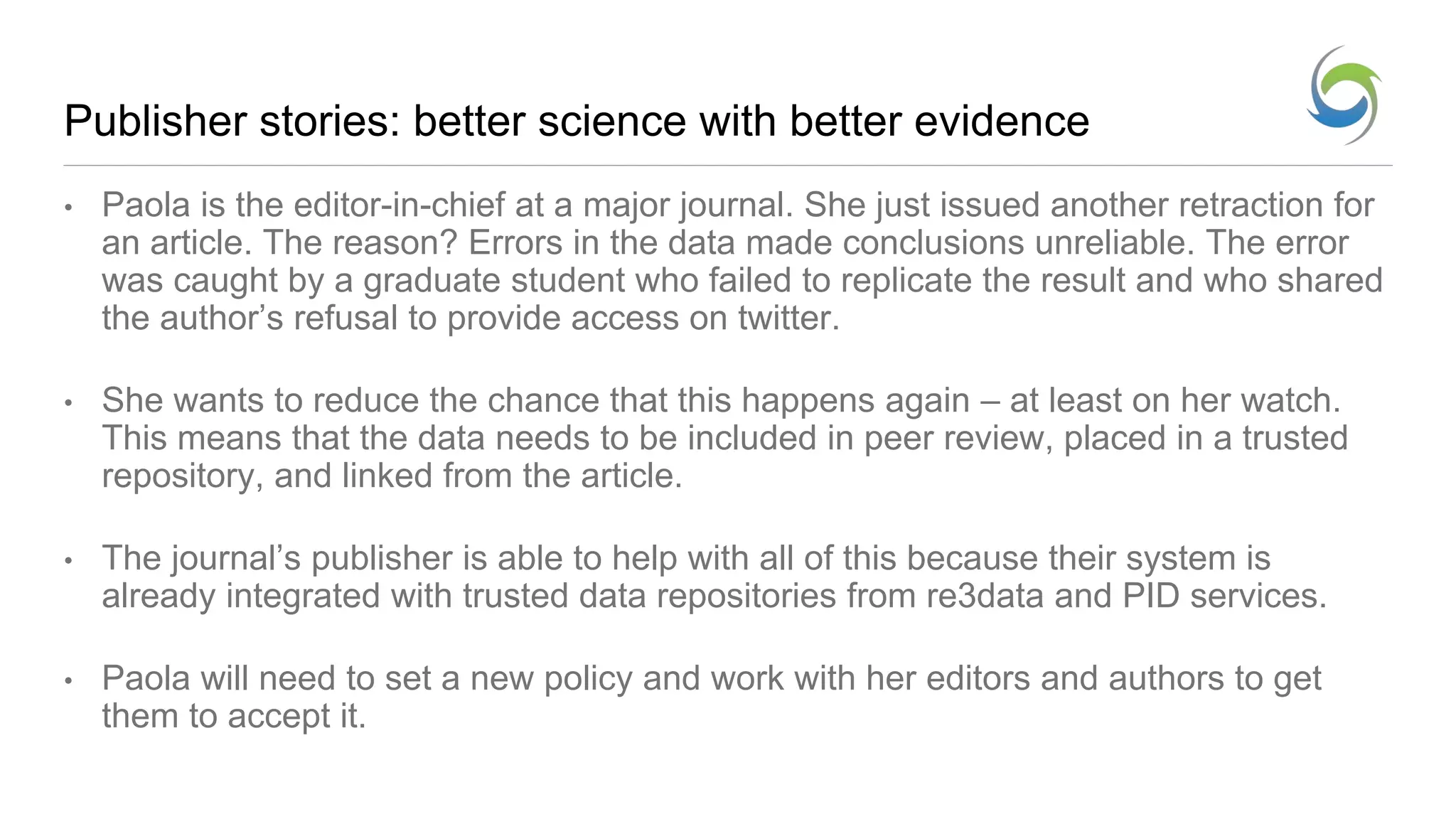 Publisher stories: better science with better evidence
• Paola is the editor-in-chief at a major journal. She just issued another retraction for
an article. The reason? Errors in the data made conclusions unreliable. The error
was caught by a graduate student who failed to replicate the result and who shared
the author’s refusal to provide access on twitter.
• She wants to reduce the chance that this happens again – at least on her watch.
This means that the data needs to be included in peer review, placed in a trusted
repository, and linked from the article.
• The journal’s publisher is able to help with all of this because their system is
already integrated with trusted data repositories from re3data and PID services.
• Paola will need to set a new policy and work with her editors and authors to get
them to accept it.
 