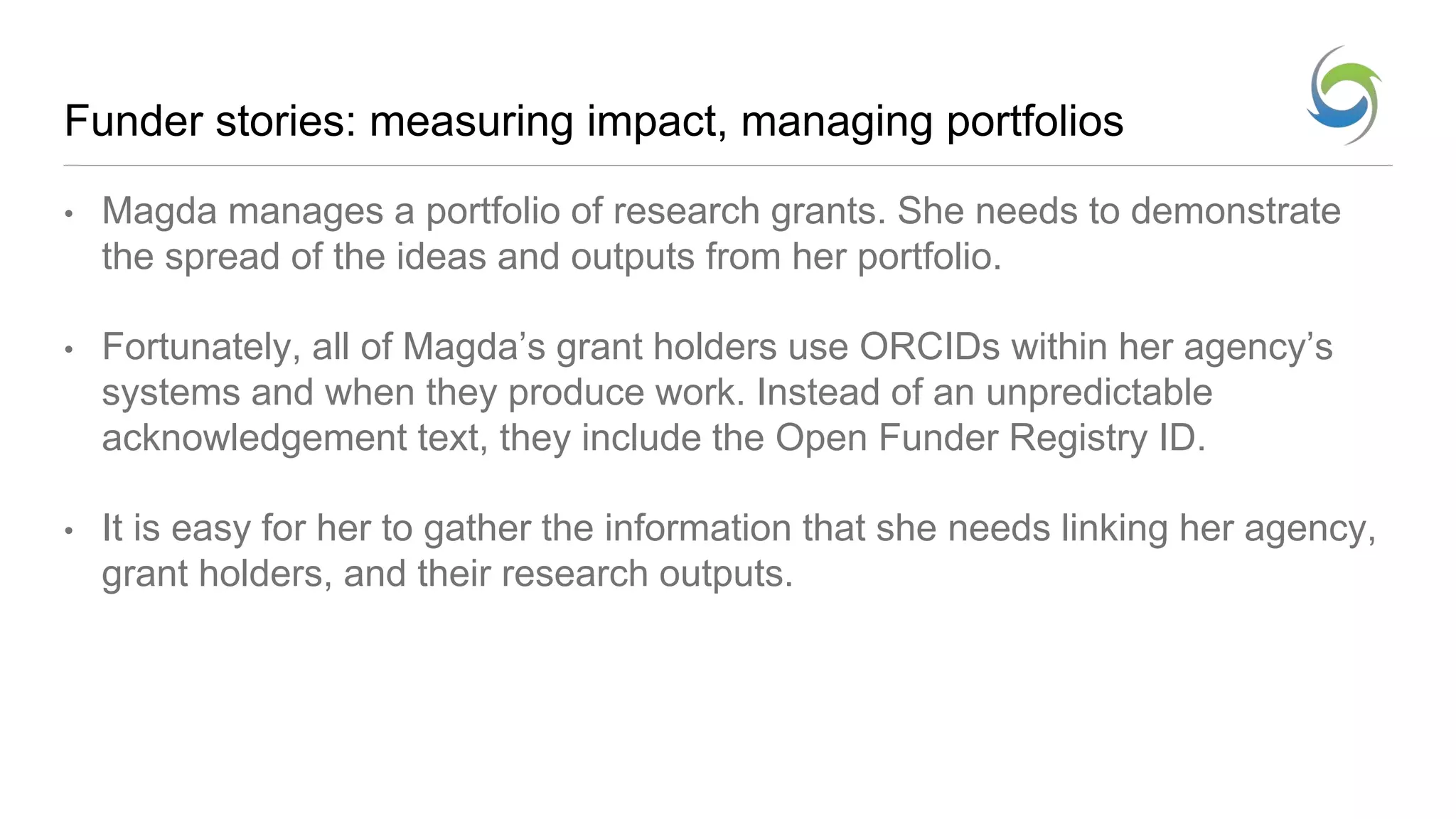 Funder stories: measuring impact, managing portfolios
• Magda manages a portfolio of research grants. She needs to demonstrate
the spread of the ideas and outputs from her portfolio.
• Fortunately, all of Magda’s grant holders use ORCIDs within her agency’s
systems and when they produce work. Instead of an unpredictable
acknowledgement text, they include the Open Funder Registry ID.
• It is easy for her to gather the information that she needs linking her agency,
grant holders, and their research outputs.
 
