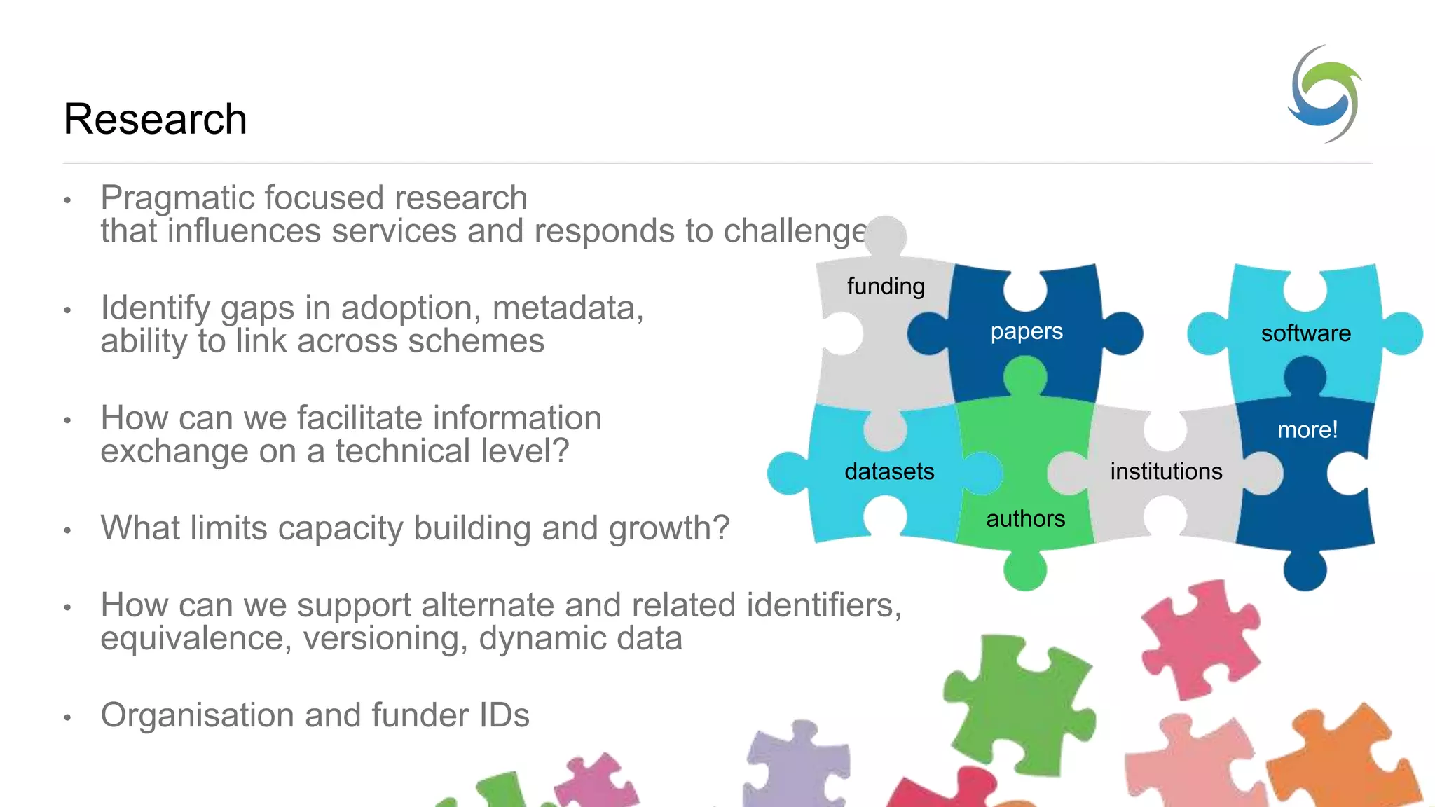 Research
• Pragmatic focused research
that influences services and responds to challenges
• Identify gaps in adoption, metadata,
ability to link across schemes
• How can we facilitate information
exchange on a technical level?
• What limits capacity building and growth?
• How can we support alternate and related identifiers,
equivalence, versioning, dynamic data
• Organisation and funder IDs
papers
datasets
software
authors
institutions
funding
more!
 