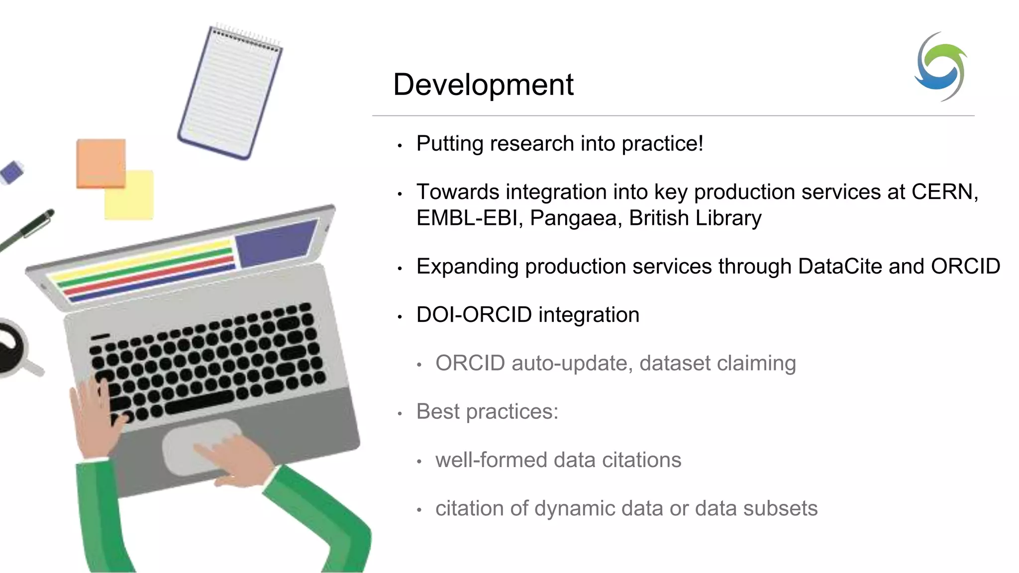 Development
• Putting research into practice!
• Towards integration into key production services at CERN,
EMBL-EBI, Pangaea, British Library
• Expanding production services through DataCite and ORCID
• DOI-ORCID integration
• ORCID auto-update, dataset claiming
• Best practices:
• well-formed data citations
• citation of dynamic data or data subsets
 